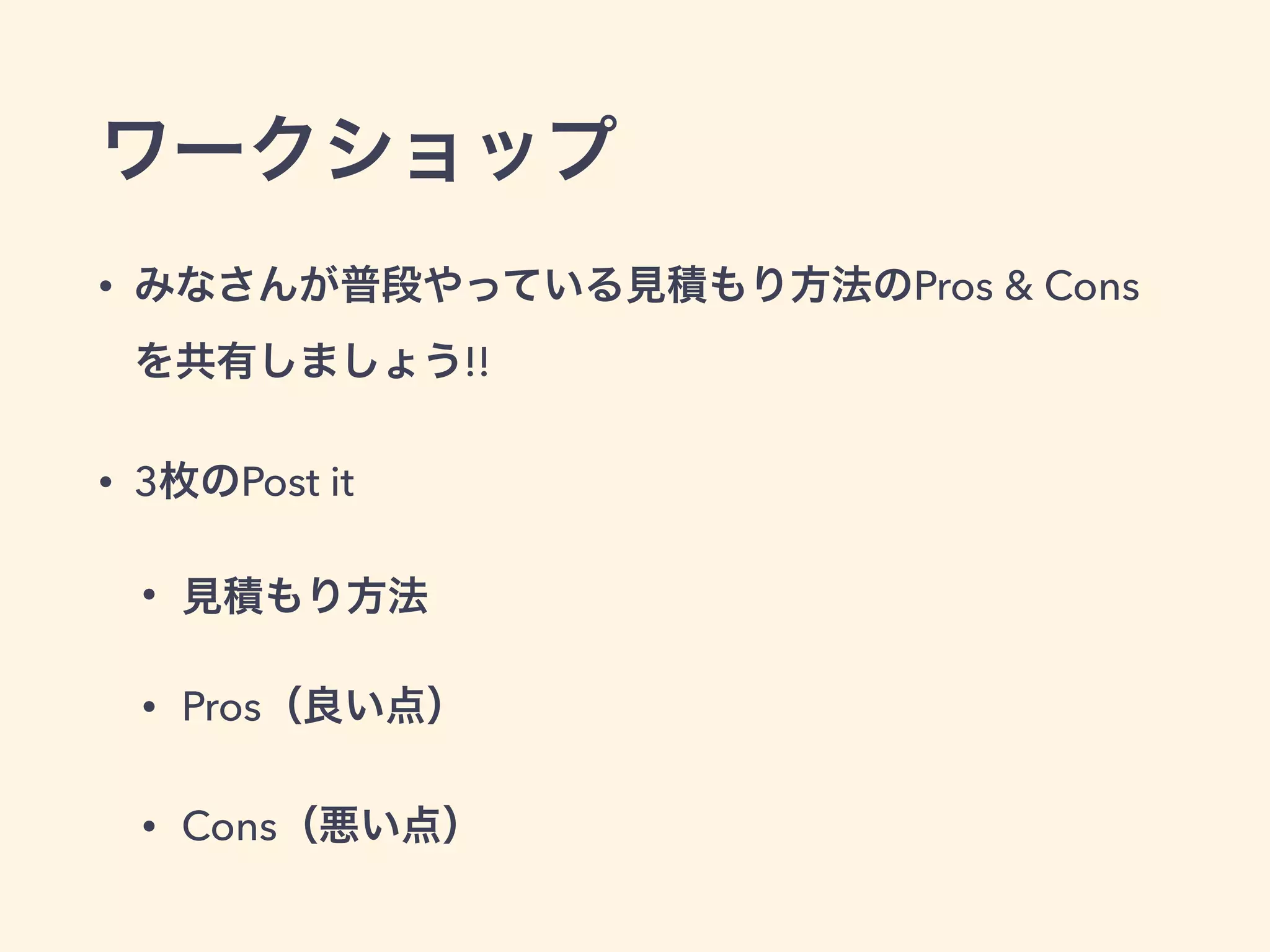 ワークショップ
• みなさんが普段やっている見積もり方法のPros & Cons
を共有しましょう!!
• 3枚のPost it
• 見積もり方法
• Pros（良い点）
• Cons（悪い点）
 