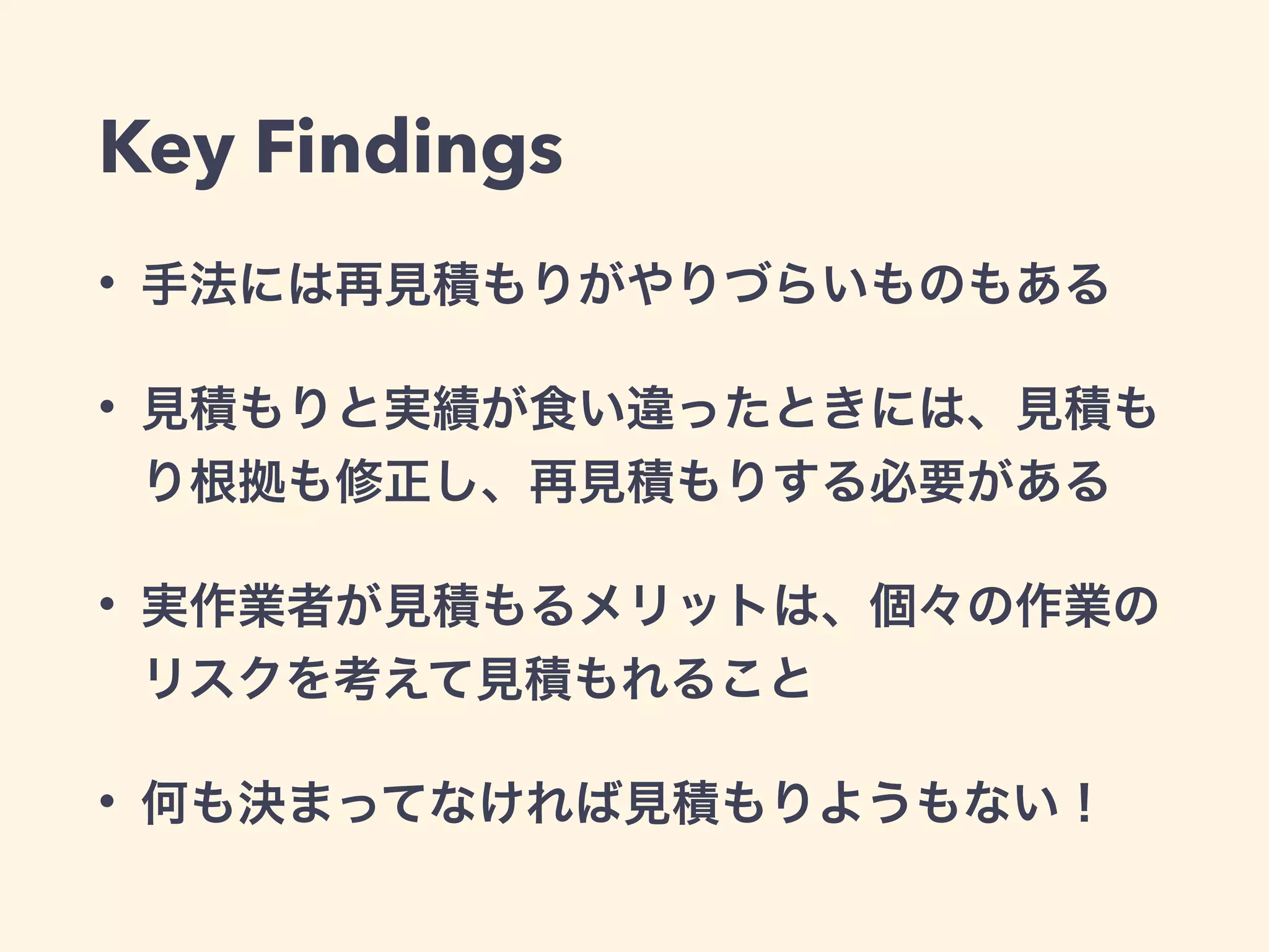 Key Findings
• 手法には再見積もりがやりづらいものもある
• 見積もりと実績が食い違ったときには、見積も
り根拠も修正し、再見積もりする必要がある
• 実作業者が見積もるメリットは、個々の作業の
リスクを考えて見積もれること
• 何も決まってなければ見積もりようもない！
 