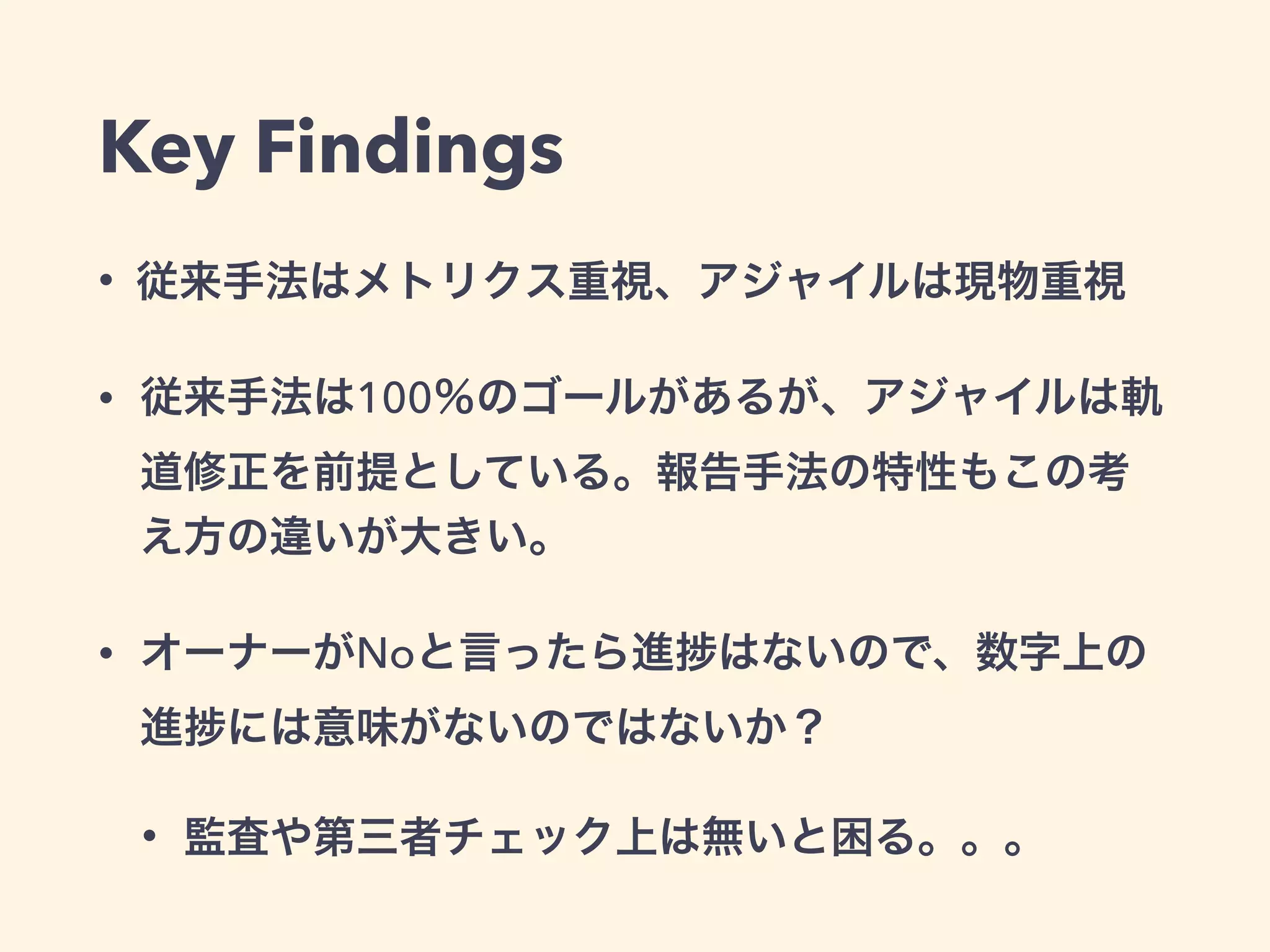 Key Findings
• 従来手法はメトリクス重視、アジャイルは現物重視
• 従来手法は100％のゴールがあるが、アジャイルは軌
道修正を前提としている。報告手法の特性もこの考
え方の違いが大きい。
• オーナーがNoと言ったら進 はないので、数字上の
進 には意味がないのではないか？
• 監査や第三者チェック上は無いと困る。。。
 
