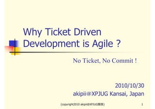 Why Ticket Driven
Development is Agile ?
No Ticket, No Commit !

2010/10/30
akipii＠XPJUG Kansai, Japan
(copyright2010 akipii@XPJUG関西)

1

 