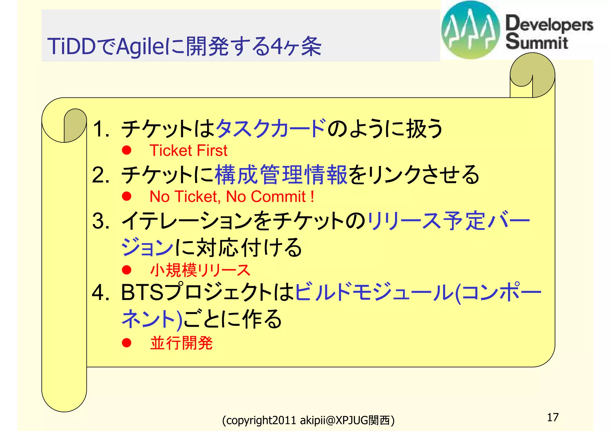 TiDDでAgileに開発する4ヶ条

1. チケットはタスクカードのように扱う
Ticket First

2. チケットに構成管理情報をリンクさせる
No Ticket, No Commit !

3. イテレーションをチケットのリリース予定バー
ジョンに対応付ける
小規模リリース

4. BTSプロジェクトはビルドモジュール(コンポー
ネント)ごとに作る
並行開発

(copyright2011 akipii@XPJUG関西)

17

 