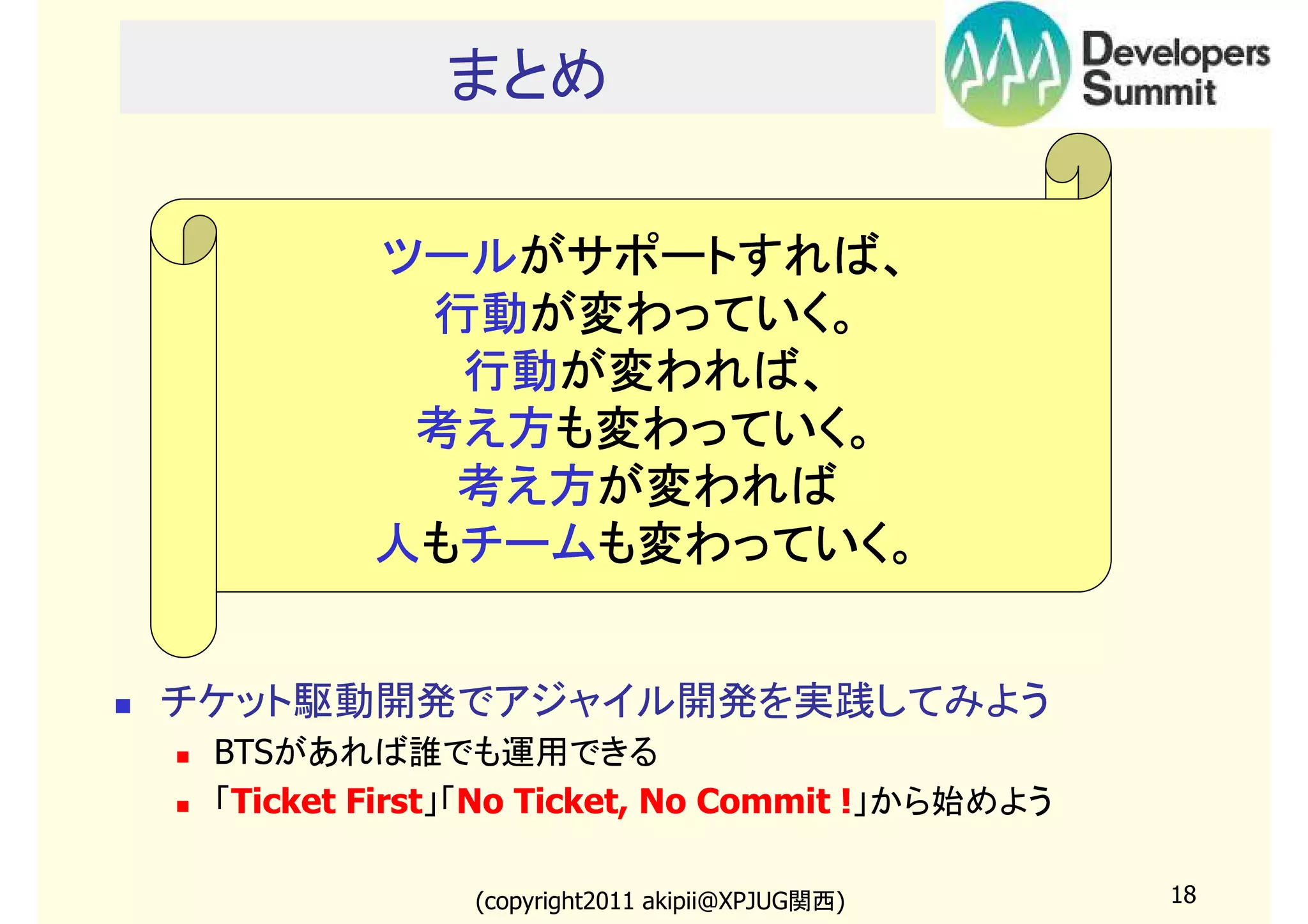 まとめ

ツールがサポートすれば、
ツールがサポートすれば、
行動が変わっていく。
行動が変わっていく。
行動が変われば
が変われば、
行動が変われば、
考え方も変わっていく。
考え方も変わっていく。
考え方が変われば
考え方が変われば
チームも変わっていく。
人もチームも変わっていく。

チケット駆動開発でアジャイル開発を実践してみよう
BTSがあれば誰でも運用できる
「Ticket First」「No Ticket, No Commit !」から始めよう
(copyright2011 akipii@XPJUG関西)

18

 