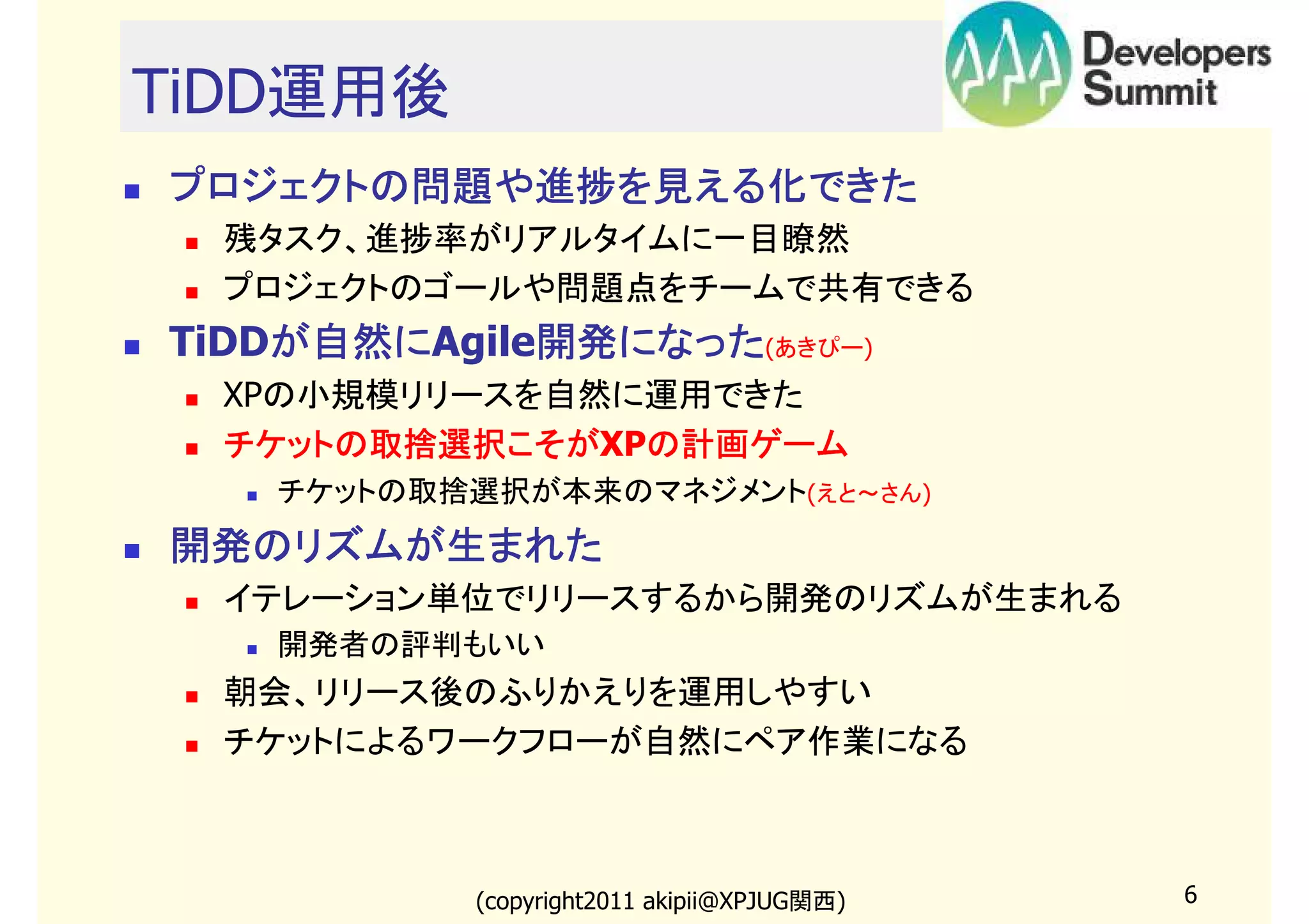TiDD運用後
プロジェクトの問題や進捗を見える化できた
残タスク、進捗率がリアルタイムに一目瞭然
プロジェクトのゴールや問題点をチームで共有できる

TiDDが自然に
が自然にAgile開発になった(あきぴー)
が自然に
開発になった
XPの小規模リリースを自然に運用できた
チケットの取捨選択こそがXPの計画ゲーム
チケットの取捨選択こそが の計画ゲーム
チケットの取捨選択が本来のマネジメント(えと～さん)

開発のリズムが生まれた
イテレーション単位でリリースするから開発のリズムが生まれる
開発者の評判もいい

朝会、リリース後のふりかえりを運用しやすい
チケットによるワークフローが自然にペア作業になる

(copyright2011 akipii@XPJUG関西)

6

 