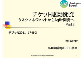 チケット駆動開発
タスクマネジメントからAgile開発へ
　　Part2
デブサミ2011　17-B-3
2011/2/17

小川明彦@XPJUG関西
小川明彦
(copyright2011 akipii@XPJUG関西)

1

 