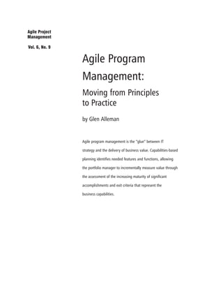 Agile Program
Management:
Moving from Principles
to Practice
by Glen Alleman
Agile program management is the “glue” between IT
strategy and the delivery of business value. Capabilities-based
planning identifies needed features and functions, allowing
the portfolio manager to incrementally measure value through
the assessment of the increasing maturity of significant
accomplishments and exit criteria that represent the
business capabilities.
Agile Project
Management
Vol. 6, No. 9
 