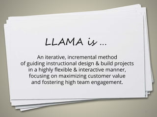 LLAMA is …
An iterative, incremental method
of guiding instructional design & build projects
in a highly flexible & interactive manner,
focusing on maximizing customer value
and fostering high team engagement.
17
 