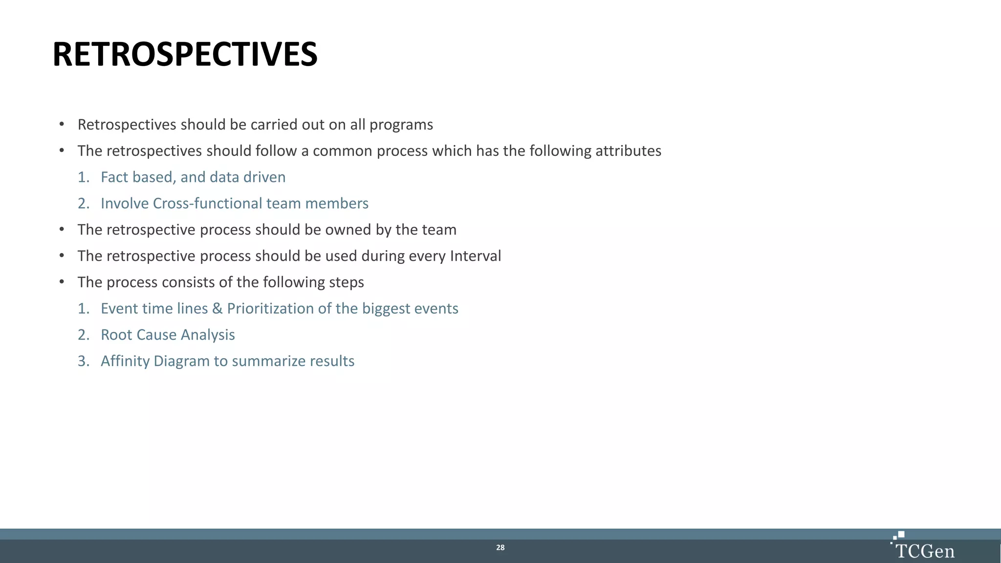 2828
RETROSPECTIVES
• Retrospectives should be carried out on all programs
• The retrospectives should follow a common process which has the following attributes
1. Fact based, and data driven
2. Involve Cross-functional team members
• The retrospective process should be owned by the team
• The retrospective process should be used during every Interval
• The process consists of the following steps
1. Event time lines & Prioritization of the biggest events
2. Root Cause Analysis
3. Affinity Diagram to summarize results
 