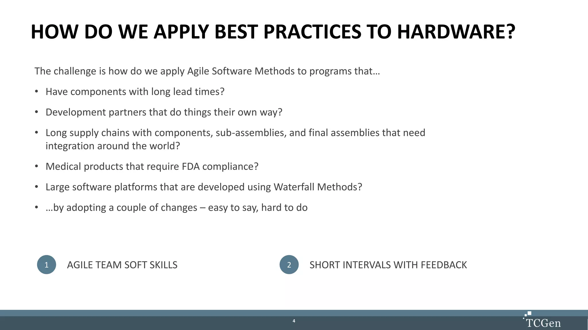 44
HOW DO WE APPLY BEST PRACTICES TO HARDWARE?
The challenge is how do we apply Agile Software Methods to programs that…
• Have components with long lead times?
• Development partners that do things their own way?
• Long supply chains with components, sub-assemblies, and final assemblies that need
integration around the world?
• Medical products that require FDA compliance?
• Large software platforms that are developed using Waterfall Methods?
• …by adopting a couple of changes – easy to say, hard to do
1 AGILE TEAM SOFT SKILLS 2 SHORT INTERVALS WITH FEEDBACK
 