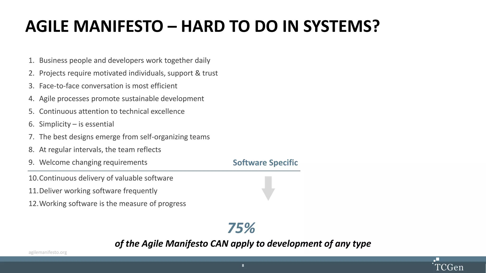 88
AGILE MANIFESTO – HARD TO DO IN SYSTEMS?
1. Business people and developers work together daily
2. Projects require motivated individuals, support & trust
3. Face-to-face conversation is most efficient
4. Agile processes promote sustainable development
5. Continuous attention to technical excellence
6. Simplicity – is essential
7. The best designs emerge from self-organizing teams
8. At regular intervals, the team reflects
9. Welcome changing requirements
10.Continuous delivery of valuable software
11.Deliver working software frequently
12.Working software is the measure of progress
Software Specific
75%
of the Agile Manifesto CAN apply to development of any type
agilemanifesto.org
 