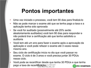 Pontos importantes
• Uma vez iniciado o processo, você tem 90 dias para finalizá-lo
• Não se pode marcar o exame até que se tenha pago a taxa e a
  aplicação tenha sido aprovada
• Se você for auditado (possivelmente até 25% serão
  aleatoriamente auditados) você tem 90 dias para responder e
  não poderá tirar a certificação até que tenha satisfeito a
  auditoria
• Você tem até um ano para fazer o exame após a aprovação da
  aplicação e você pode refazer o exame até 3 vezes nesse
  mesmo ano.
• Seu ciclo de certificação inicia no dia que você passar no
  exame. O ciclo é de 3 anos e você precisa juntar 30 PDUs
  nesse ciclo.
• Você pode se recertificar desde que tenha 30 PDUs e que tenha
  pago a taxa de recertificação. é aMSc, CST
                        Agile PMI: o que
                         Heitor Roriz Filho,
                                             PMI-ACP?
 