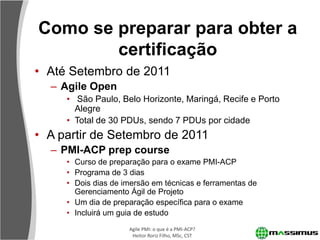 Como se preparar para obter a
        certificação
• Até Setembro de 2011
  – Agile Open
     • São Paulo, Belo Horizonte, Maringá, Recife e Porto
       Alegre
     • Total de 30 PDUs, sendo 7 PDUs por cidade
• A partir de Setembro de 2011
  – PMI-ACP prep course
     • Curso de preparação para o exame PMI-ACP
     • Programa de 3 dias
     • Dois dias de imersão em técnicas e ferramentas de
       Gerenciamento Ágil de Projeto
     • Um dia de preparação específica para o exame
     • Incluirá um guia de estudo
                     Agile PMI: o que é a PMI-ACP?
                      Heitor Roriz Filho, MSc, CST
 