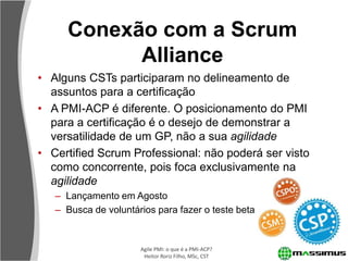Conexão com a Scrum
           Alliance
• Alguns CSTs participaram no delineamento de
  assuntos para a certificação
• A PMI-ACP é diferente. O posicionamento do PMI
  para a certificação é o desejo de demonstrar a
  versatilidade de um GP, não a sua agilidade
• Certified Scrum Professional: não poderá ser visto
  como concorrente, pois foca exclusivamente na
  agilidade
   – Lançamento em Agosto
   – Busca de voluntários para fazer o teste beta


                      Agile PMI: o que é a PMI-ACP?
                       Heitor Roriz Filho, MSc, CST
 