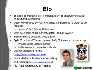 Bio
• 18 anos no mercado de TI, mestrado em TI pela Universidade
  de Stuttgart, Alemanha
• Desenvolvedor de software, Analista de Sistemas e Gerente de
  Projetos
   – Natural, Cobol, Clipper, Delphi, Java
• Mais de 2 anos como ScrumMaster, Product Owner
• Treinamento e coaching desde 2007
• Agile Coach and Trainer partner, Rally Software e mimacom ag
   – América Latina, Europa e Brasil
   – Inglês, português, espanhol e alemão
• Criador do Scrum Panda
  (http://www.scrumpanda.com)
• Co-fundador da Massimus Consulting
  and Training (http://massimus.com)
• PMI Agile Community of Practice
 