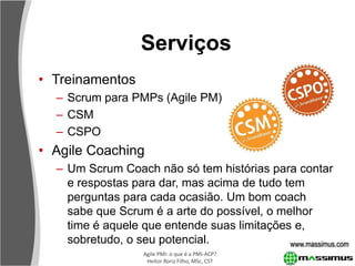 Serviços
• Treinamentos
  – Scrum para PMPs (Agile PM)
  – CSM
  – CSPO
• Agile Coaching
  – Um Scrum Coach não só tem histórias para contar
    e respostas para dar, mas acima de tudo tem
    perguntas para cada ocasião. Um bom coach
    sabe que Scrum é a arte do possível, o melhor
    time é aquele que entende suas limitações e,
    sobretudo, o seu potencial.              www.massimus.com
                   Agile PMI: o que é a PMI-ACP?
                    Heitor Roriz Filho, MSc, CST
 