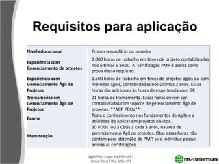 Requisitos para aplicação
Nível educacional             Ensino secundário ou superior
                              2.000 horas de trabalho em times de projeto contabilizadas
Experiência com
                              nos últimos 5 anos. A certificação PMP é aceita como
Gerenciamento de projetos
                              prova desse requisito.
Experiencia com               1.500 horas de trabalho em times de projetos ágeis ou com
Gerenciamento Ágil de         métodos ágeis, contabilizadas nos últimos 2 anos. Essas
Projetos                      horas são adicionais às horas de experiencia com GP.
Treinamento em                21 horas de trainamento. Essas horas devem ser
Gerenciamento Ágil de         contabilizadas com tópicos de gerenciamento Ágil de
Projetos                      projetos. **ACP PDUs**
                              Testa o conhecimento nos fundamentos de Agile e a
Exame
                              abilidade de aplicar em projetos básicos.
                              30 PDUs ou 3 CEUs a cada 3 anos, na área de
                              gerenciamento Ágil de projetos. Obs: essas horas não
Manutenção
                              contam para obtenção do PMP, se o indivíduo possui
                              ambas as certificações.

                            Agile PMI: o que é a PMI-ACP?
                             Heitor Roriz Filho, MSc, CST
 