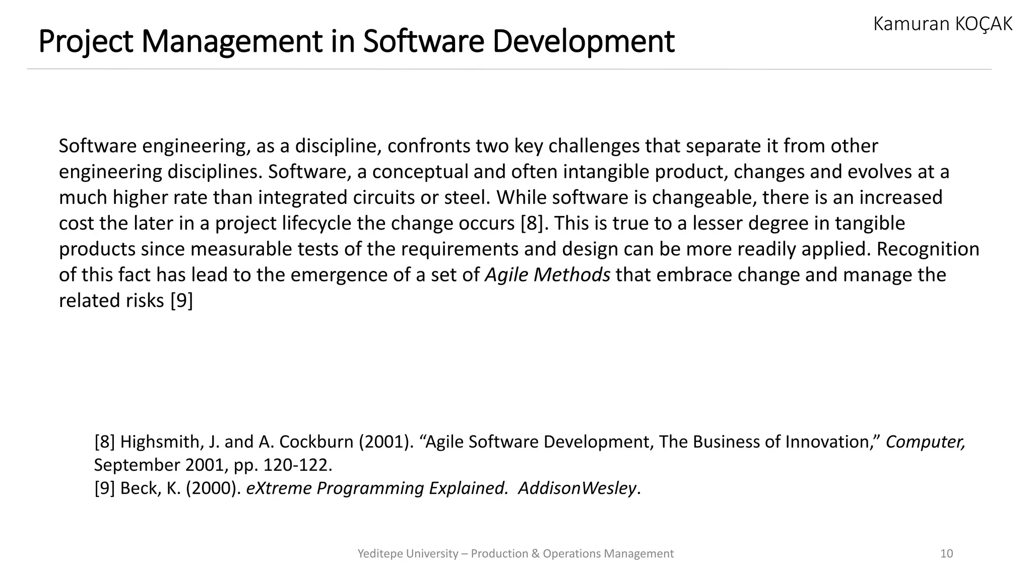 Yeditepe University – Production & Operations Management 10
Project Management in Software Development
Kamuran KOÇAK
Software engineering, as a discipline, confronts two key challenges that separate it from other
engineering disciplines. Software, a conceptual and often intangible product, changes and evolves at a
much higher rate than integrated circuits or steel. While software is changeable, there is an increased
cost the later in a project lifecycle the change occurs [8]. This is true to a lesser degree in tangible
products since measurable tests of the requirements and design can be more readily applied. Recognition
of this fact has lead to the emergence of a set of Agile Methods that embrace change and manage the
related risks [9]
[8] Highsmith, J. and A. Cockburn (2001). “Agile Software Development, The Business of Innovation,” Computer,
September 2001, pp. 120-122.
[9] Beck, K. (2000). eXtreme Programming Explained. AddisonWesley.
 