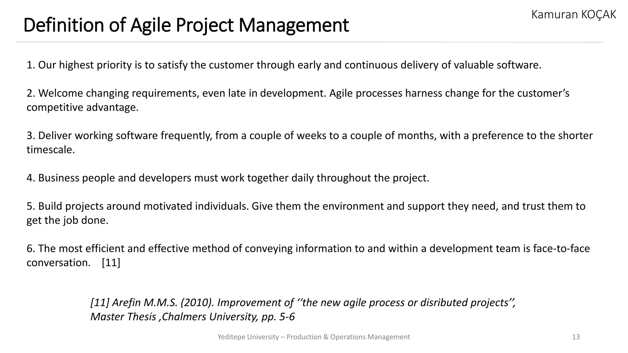 Yeditepe University – Production & Operations Management 13
Definition of Agile Project Management
Kamuran KOÇAK
1. Our highest priority is to satisfy the customer through early and continuous delivery of valuable software.
2. Welcome changing requirements, even late in development. Agile processes harness change for the customer’s
competitive advantage.
3. Deliver working software frequently, from a couple of weeks to a couple of months, with a preference to the shorter
timescale.
4. Business people and developers must work together daily throughout the project.
5. Build projects around motivated individuals. Give them the environment and support they need, and trust them to
get the job done.
6. The most efficient and effective method of conveying information to and within a development team is face-to-face
conversation. [11]
[11] Arefin M.M.S. (2010). Improvement of ‘‘the new agile process or disributed projects’’,
Master Thesis ,Chalmers University, pp. 5-6
 