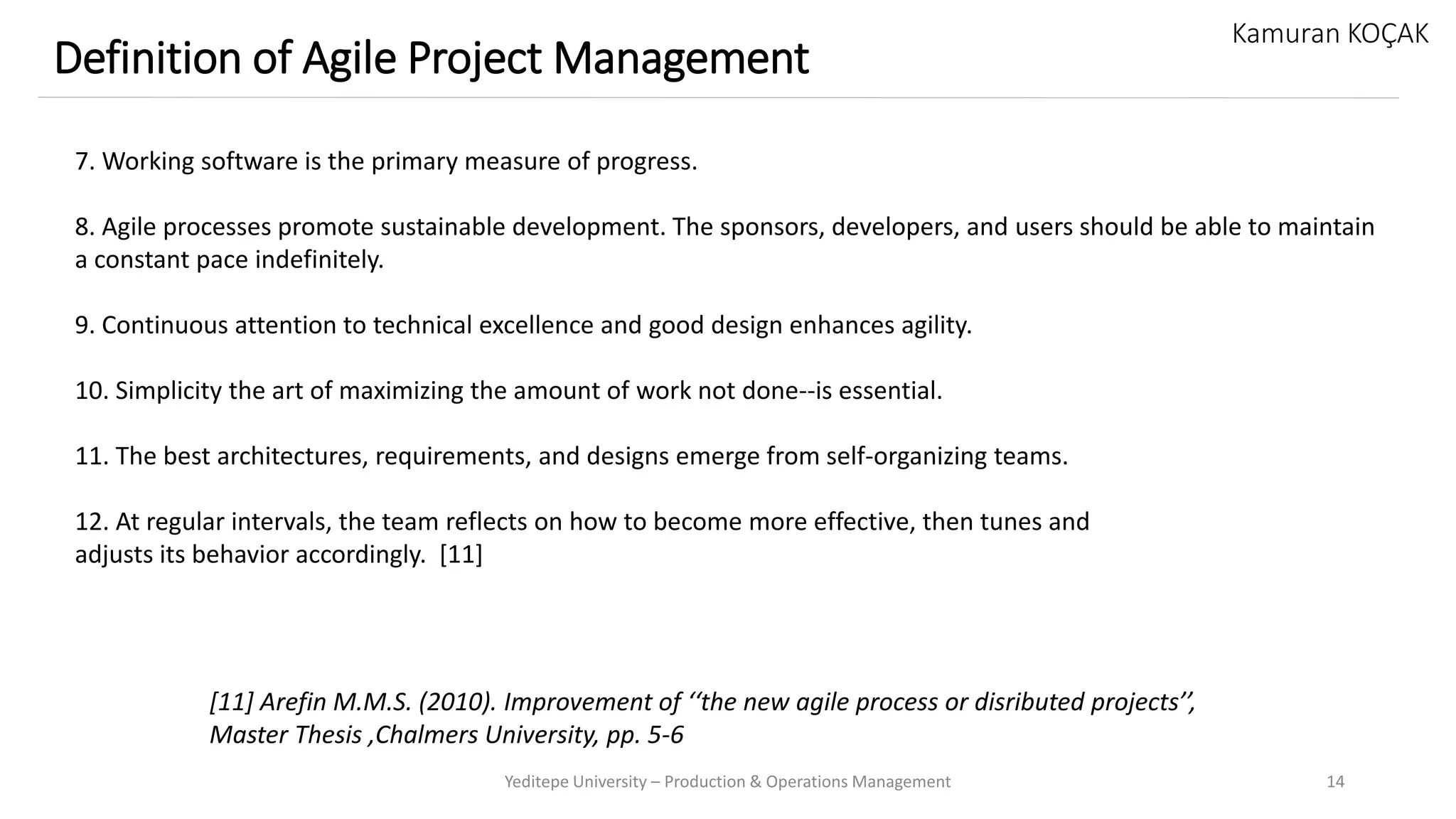 Yeditepe University – Production & Operations Management 14
Definition of Agile Project Management
Kamuran KOÇAK
7. Working software is the primary measure of progress.
8. Agile processes promote sustainable development. The sponsors, developers, and users should be able to maintain
a constant pace indefinitely.
9. Continuous attention to technical excellence and good design enhances agility.
10. Simplicity the art of maximizing the amount of work not done--is essential.
11. The best architectures, requirements, and designs emerge from self-organizing teams.
12. At regular intervals, the team reflects on how to become more effective, then tunes and
adjusts its behavior accordingly. [11]
[11] Arefin M.M.S. (2010). Improvement of ‘‘the new agile process or disributed projects’’,
Master Thesis ,Chalmers University, pp. 5-6
 