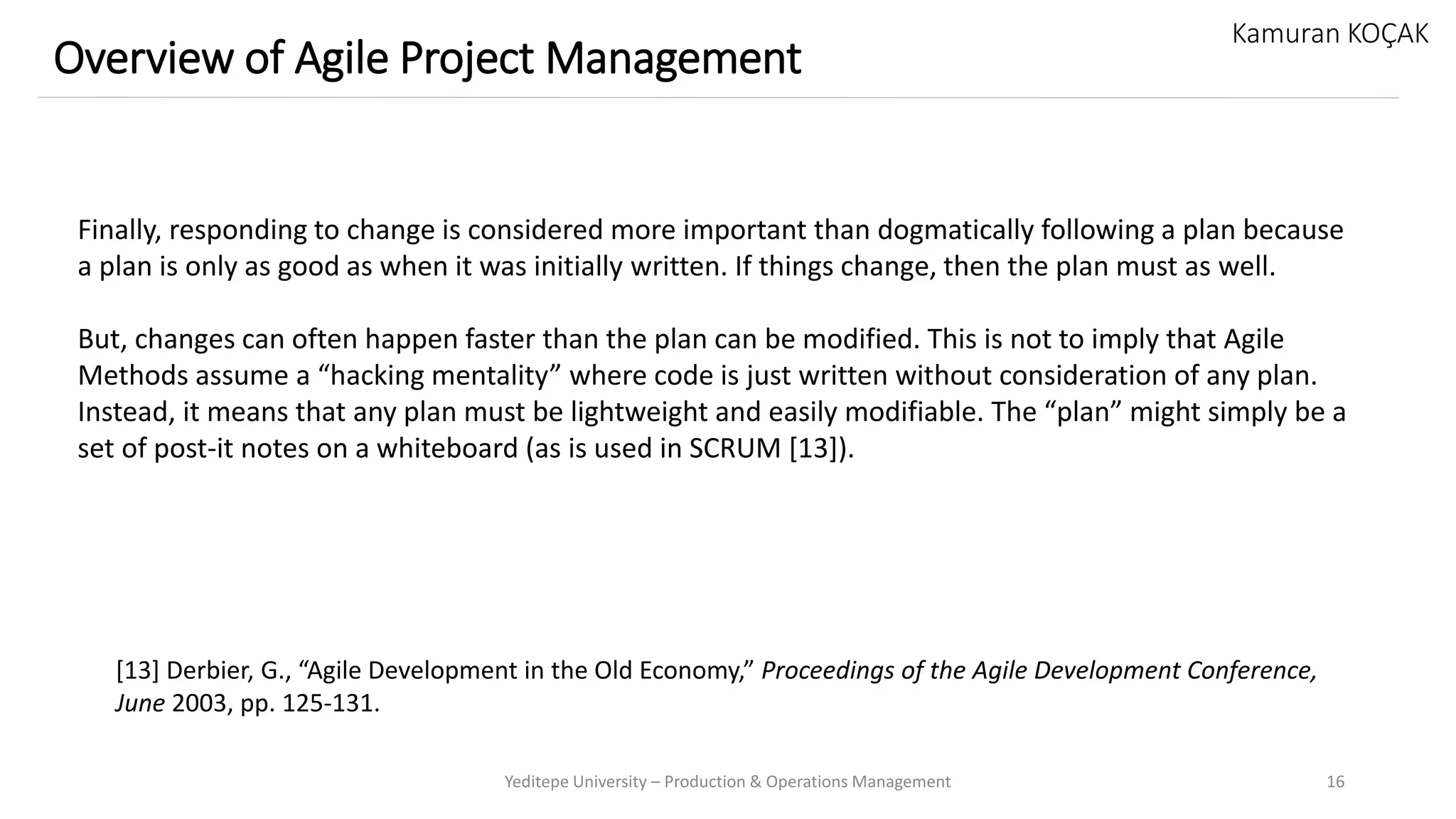 Yeditepe University – Production & Operations Management 16
Overview of Agile Project Management
Kamuran KOÇAK
Finally, responding to change is considered more important than dogmatically following a plan because
a plan is only as good as when it was initially written. If things change, then the plan must as well.
But, changes can often happen faster than the plan can be modified. This is not to imply that Agile
Methods assume a “hacking mentality” where code is just written without consideration of any plan.
Instead, it means that any plan must be lightweight and easily modifiable. The “plan” might simply be a
set of post-it notes on a whiteboard (as is used in SCRUM [13]).
[13] Derbier, G., “Agile Development in the Old Economy,” Proceedings of the Agile Development Conference,
June 2003, pp. 125-131.
 