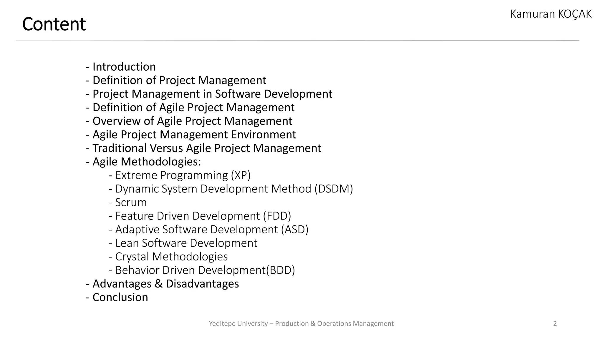 - Introduction
- Definition of Project Management
- Project Management in Software Development
- Definition of Agile Project Management
- Overview of Agile Project Management
- Agile Project Management Environment
- Traditional Versus Agile Project Management
- Agile Methodologies:
- Extreme Programming (XP)
- Dynamic System Development Method (DSDM)
- Scrum
- Feature Driven Development (FDD)
- Adaptive Software Development (ASD)
- Lean Software Development
- Crystal Methodologies
- Behavior Driven Development(BDD)
- Advantages & Disadvantages
- Conclusion
Yeditepe University – Production & Operations Management 2
Content
Kamuran KOÇAK
 