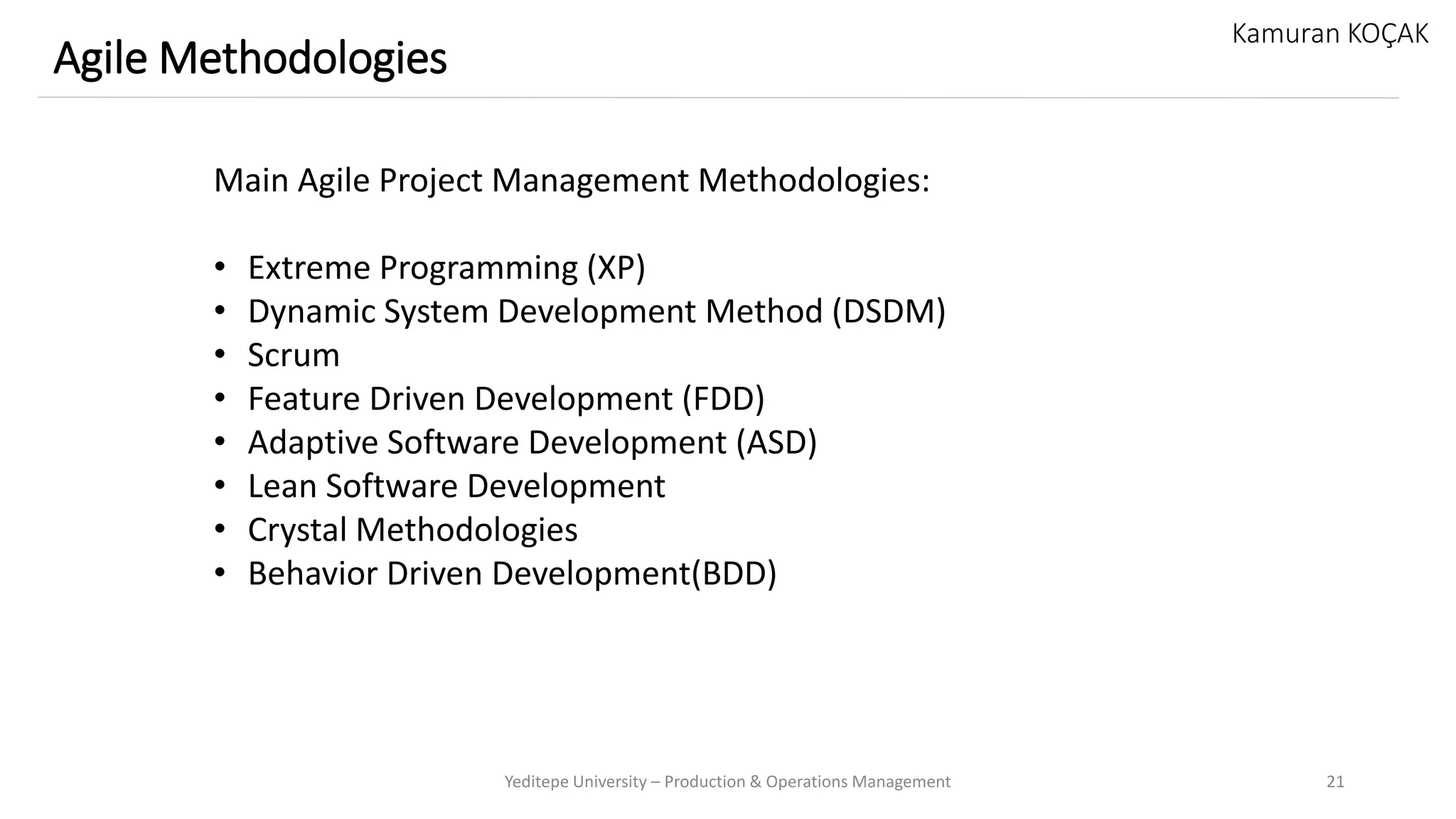 Yeditepe University – Production & Operations Management 21
Agile Methodologies
Kamuran KOÇAK
Main Agile Project Management Methodologies:
• Extreme Programming (XP)
• Dynamic System Development Method (DSDM)
• Scrum
• Feature Driven Development (FDD)
• Adaptive Software Development (ASD)
• Lean Software Development
• Crystal Methodologies
• Behavior Driven Development(BDD)
 