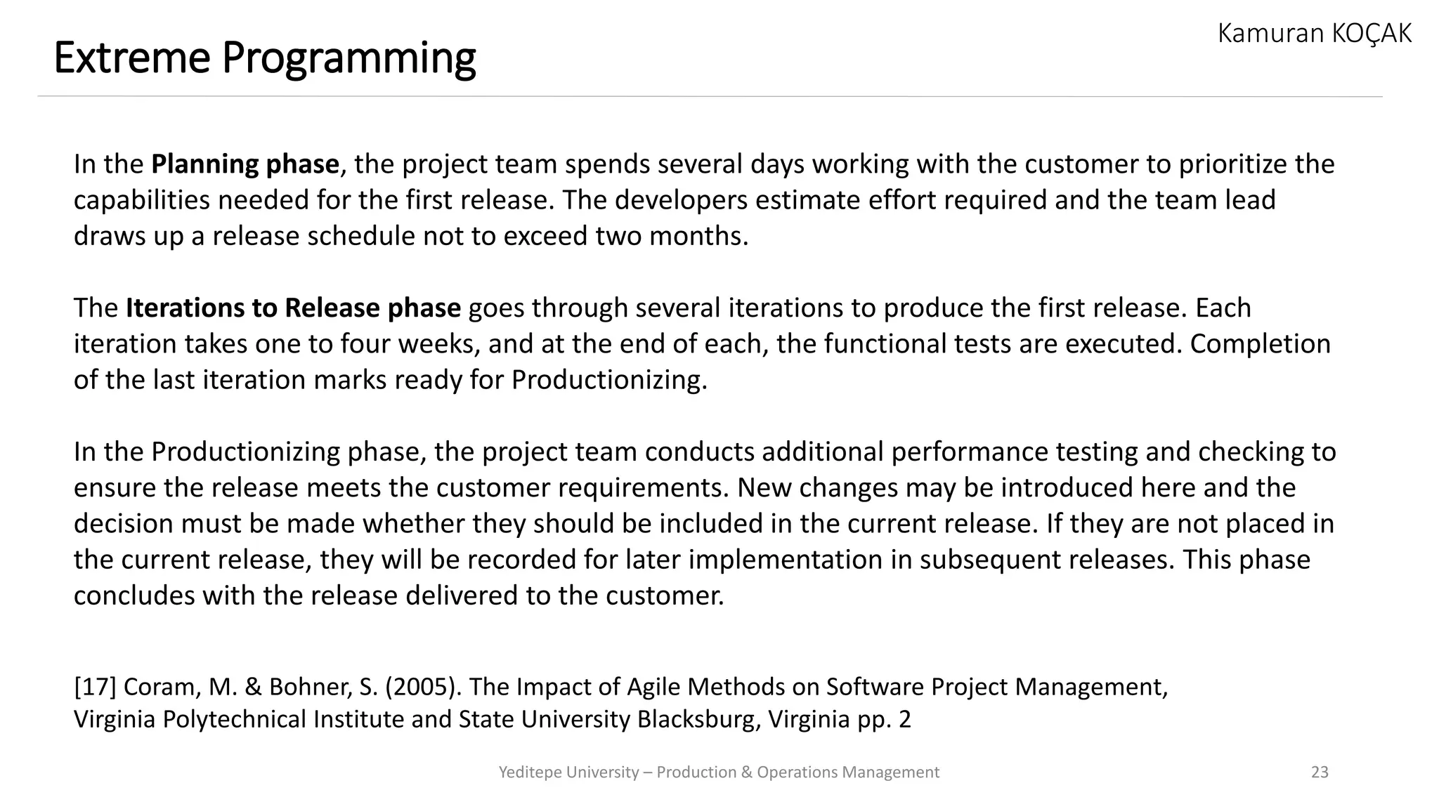 Yeditepe University – Production & Operations Management 23
Extreme Programming
Kamuran KOÇAK
In the Planning phase, the project team spends several days working with the customer to prioritize the
capabilities needed for the first release. The developers estimate effort required and the team lead
draws up a release schedule not to exceed two months.
The Iterations to Release phase goes through several iterations to produce the first release. Each
iteration takes one to four weeks, and at the end of each, the functional tests are executed. Completion
of the last iteration marks ready for Productionizing.
In the Productionizing phase, the project team conducts additional performance testing and checking to
ensure the release meets the customer requirements. New changes may be introduced here and the
decision must be made whether they should be included in the current release. If they are not placed in
the current release, they will be recorded for later implementation in subsequent releases. This phase
concludes with the release delivered to the customer.
[17] Coram, M. & Bohner, S. (2005). The Impact of Agile Methods on Software Project Management,
Virginia Polytechnical Institute and State University Blacksburg, Virginia pp. 2
 