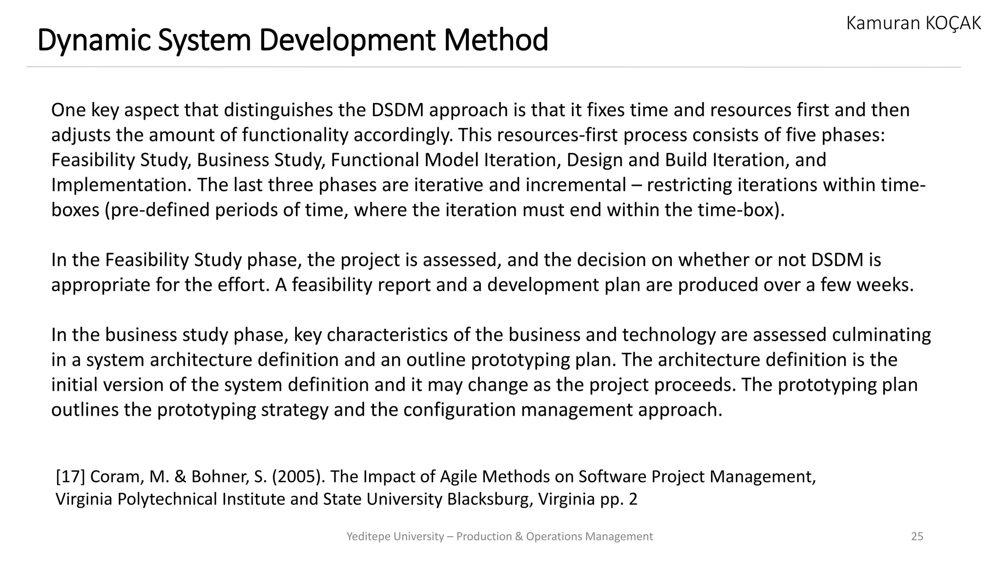 Yeditepe University – Production & Operations Management 25
Dynamic System Development Method
Kamuran KOÇAK
One key aspect that distinguishes the DSDM approach is that it fixes time and resources first and then
adjusts the amount of functionality accordingly. This resources-first process consists of five phases:
Feasibility Study, Business Study, Functional Model Iteration, Design and Build Iteration, and
Implementation. The last three phases are iterative and incremental – restricting iterations within time-
boxes (pre-defined periods of time, where the iteration must end within the time-box).
In the Feasibility Study phase, the project is assessed, and the decision on whether or not DSDM is
appropriate for the effort. A feasibility report and a development plan are produced over a few weeks.
In the business study phase, key characteristics of the business and technology are assessed culminating
in a system architecture definition and an outline prototyping plan. The architecture definition is the
initial version of the system definition and it may change as the project proceeds. The prototyping plan
outlines the prototyping strategy and the configuration management approach.
[17] Coram, M. & Bohner, S. (2005). The Impact of Agile Methods on Software Project Management,
Virginia Polytechnical Institute and State University Blacksburg, Virginia pp. 2
 