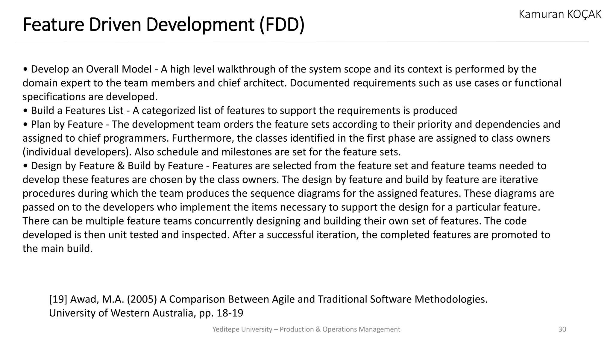 Yeditepe University – Production & Operations Management 30
Feature Driven Development (FDD)
Kamuran KOÇAK
• Develop an Overall Model - A high level walkthrough of the system scope and its context is performed by the
domain expert to the team members and chief architect. Documented requirements such as use cases or functional
specifications are developed.
• Build a Features List - A categorized list of features to support the requirements is produced
• Plan by Feature - The development team orders the feature sets according to their priority and dependencies and
assigned to chief programmers. Furthermore, the classes identified in the first phase are assigned to class owners
(individual developers). Also schedule and milestones are set for the feature sets.
• Design by Feature & Build by Feature - Features are selected from the feature set and feature teams needed to
develop these features are chosen by the class owners. The design by feature and build by feature are iterative
procedures during which the team produces the sequence diagrams for the assigned features. These diagrams are
passed on to the developers who implement the items necessary to support the design for a particular feature.
There can be multiple feature teams concurrently designing and building their own set of features. The code
developed is then unit tested and inspected. After a successful iteration, the completed features are promoted to
the main build.
[19] Awad, M.A. (2005) A Comparison Between Agile and Traditional Software Methodologies.
University of Western Australia, pp. 18-19
 