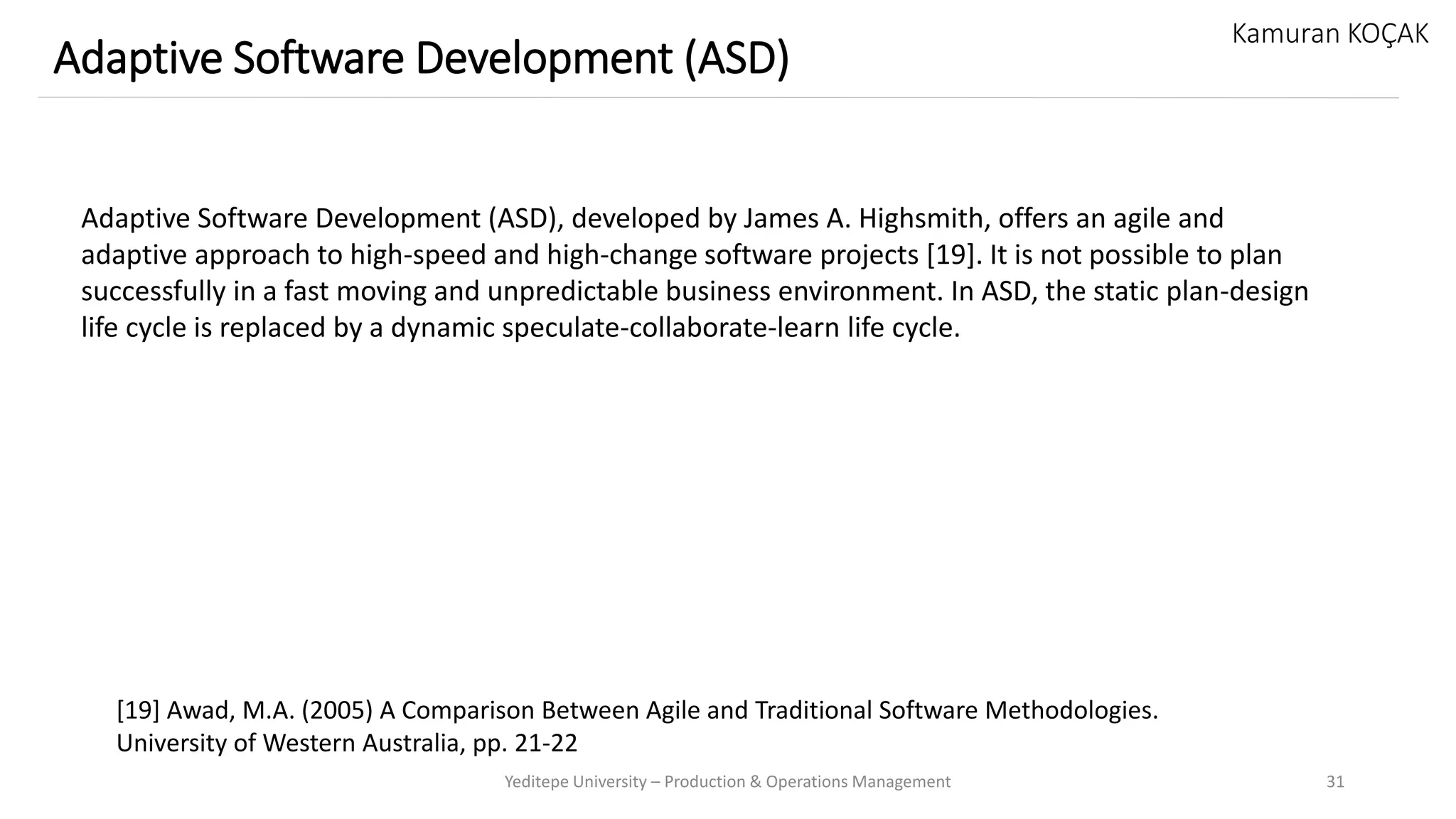 Yeditepe University – Production & Operations Management 31
Adaptive Software Development (ASD)
Kamuran KOÇAK
Adaptive Software Development (ASD), developed by James A. Highsmith, offers an agile and
adaptive approach to high-speed and high-change software projects [19]. It is not possible to plan
successfully in a fast moving and unpredictable business environment. In ASD, the static plan-design
life cycle is replaced by a dynamic speculate-collaborate-learn life cycle.
[19] Awad, M.A. (2005) A Comparison Between Agile and Traditional Software Methodologies.
University of Western Australia, pp. 21-22
 