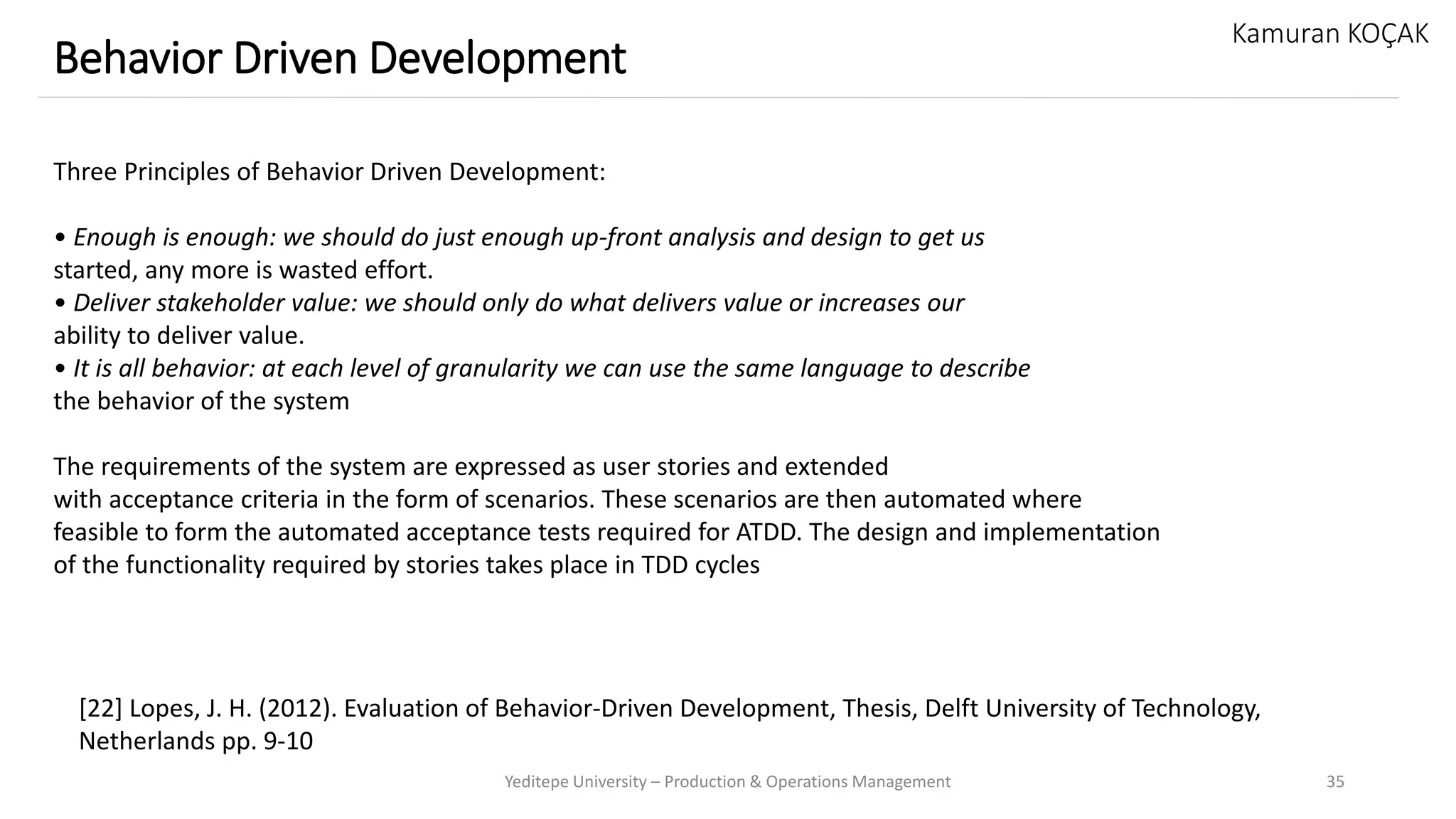 Yeditepe University – Production & Operations Management 35
Behavior Driven Development
Kamuran KOÇAK
Three Principles of Behavior Driven Development:
• Enough is enough: we should do just enough up-front analysis and design to get us
started, any more is wasted effort.
• Deliver stakeholder value: we should only do what delivers value or increases our
ability to deliver value.
• It is all behavior: at each level of granularity we can use the same language to describe
the behavior of the system
The requirements of the system are expressed as user stories and extended
with acceptance criteria in the form of scenarios. These scenarios are then automated where
feasible to form the automated acceptance tests required for ATDD. The design and implementation
of the functionality required by stories takes place in TDD cycles
[22] Lopes, J. H. (2012). Evaluation of Behavior-Driven Development, Thesis, Delft University of Technology,
Netherlands pp. 9-10
 