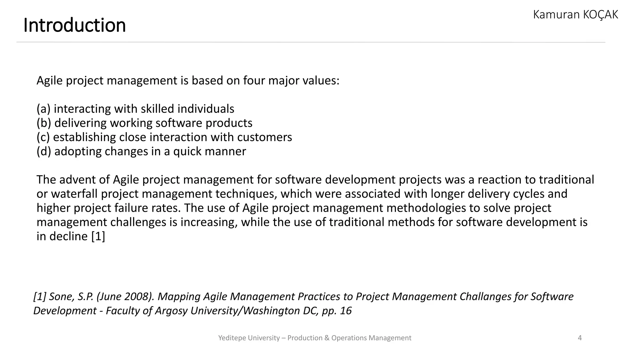 Agile project management is based on four major values:
(a) interacting with skilled individuals
(b) delivering working software products
(c) establishing close interaction with customers
(d) adopting changes in a quick manner
The advent of Agile project management for software development projects was a reaction to traditional
or waterfall project management techniques, which were associated with longer delivery cycles and
higher project failure rates. The use of Agile project management methodologies to solve project
management challenges is increasing, while the use of traditional methods for software development is
in decline [1]
Yeditepe University – Production & Operations Management 4
Introduction
Kamuran KOÇAK
[1] Sone, S.P. (June 2008). Mapping Agile Management Practices to Project Management Challanges for Software
Development - Faculty of Argosy University/Washington DC, pp. 16
 