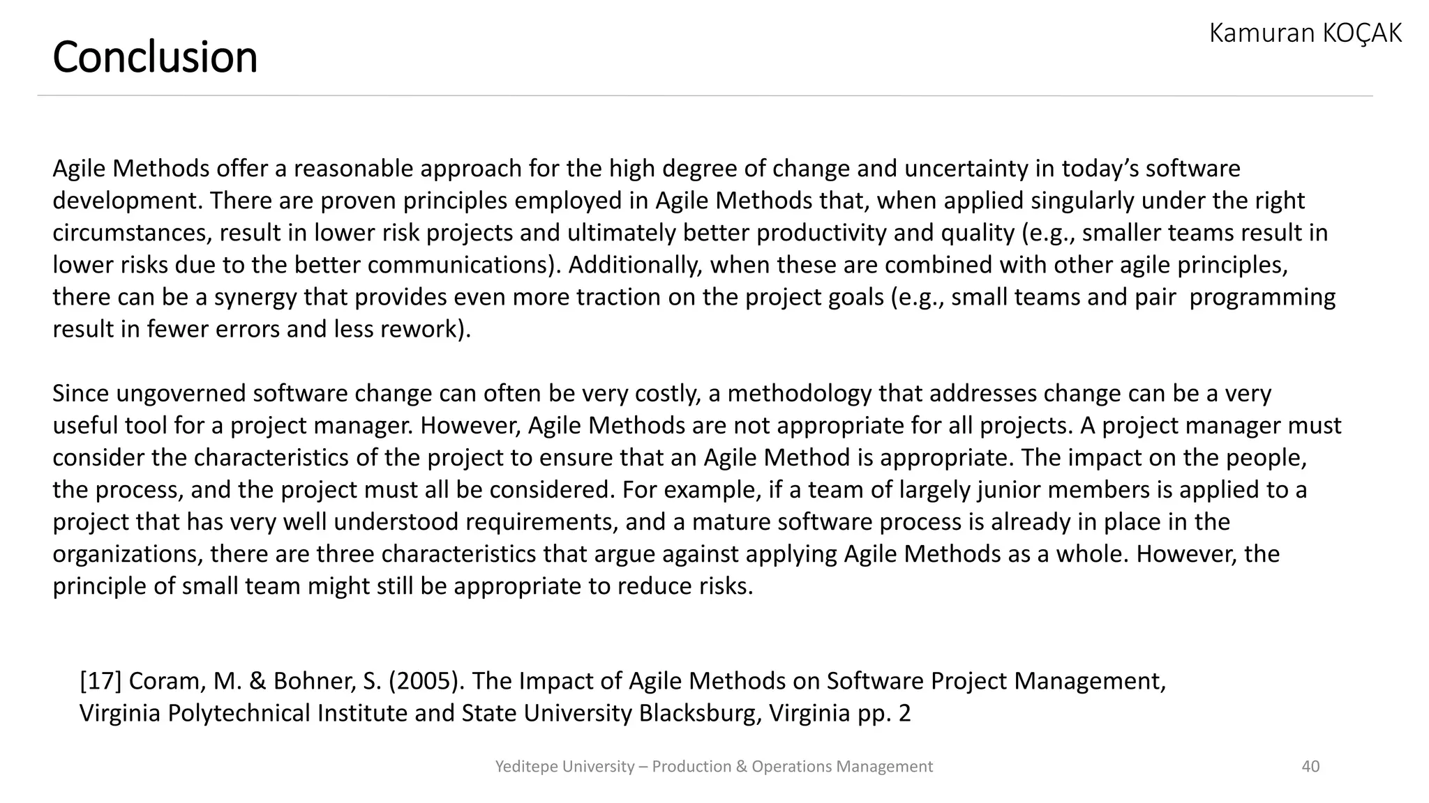 Yeditepe University – Production & Operations Management 40
Conclusion
Kamuran KOÇAK
Agile Methods offer a reasonable approach for the high degree of change and uncertainty in today’s software
development. There are proven principles employed in Agile Methods that, when applied singularly under the right
circumstances, result in lower risk projects and ultimately better productivity and quality (e.g., smaller teams result in
lower risks due to the better communications). Additionally, when these are combined with other agile principles,
there can be a synergy that provides even more traction on the project goals (e.g., small teams and pair programming
result in fewer errors and less rework).
Since ungoverned software change can often be very costly, a methodology that addresses change can be a very
useful tool for a project manager. However, Agile Methods are not appropriate for all projects. A project manager must
consider the characteristics of the project to ensure that an Agile Method is appropriate. The impact on the people,
the process, and the project must all be considered. For example, if a team of largely junior members is applied to a
project that has very well understood requirements, and a mature software process is already in place in the
organizations, there are three characteristics that argue against applying Agile Methods as a whole. However, the
principle of small team might still be appropriate to reduce risks.
[17] Coram, M. & Bohner, S. (2005). The Impact of Agile Methods on Software Project Management,
Virginia Polytechnical Institute and State University Blacksburg, Virginia pp. 2
 