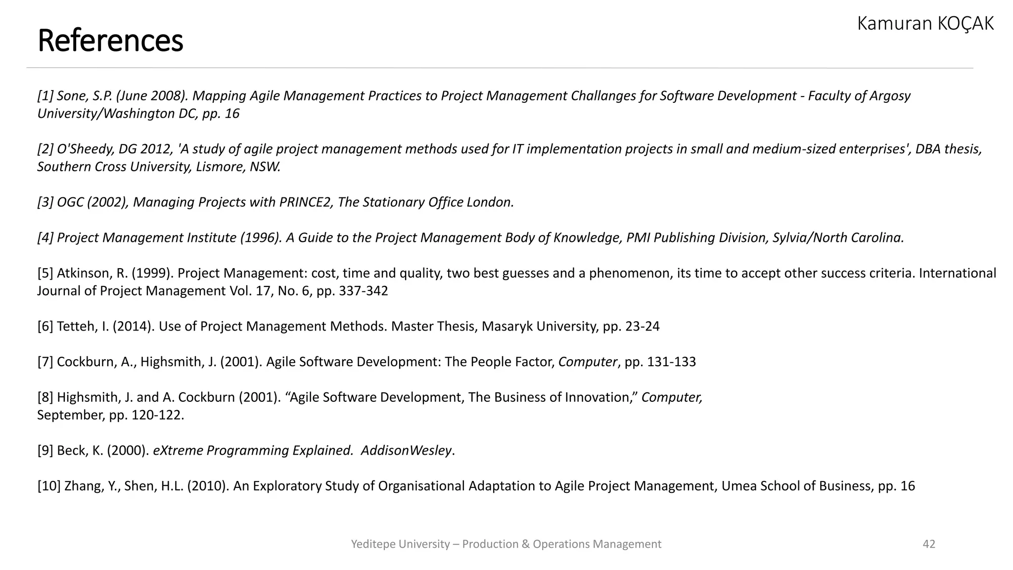 Yeditepe University – Production & Operations Management 42
References
Kamuran KOÇAK
[1] Sone, S.P. (June 2008). Mapping Agile Management Practices to Project Management Challanges for Software Development - Faculty of Argosy
University/Washington DC, pp. 16
[2] O'Sheedy, DG 2012, 'A study of agile project management methods used for IT implementation projects in small and medium-sized enterprises', DBA thesis,
Southern Cross University, Lismore, NSW.
[3] OGC (2002), Managing Projects with PRINCE2, The Stationary Office London.
[4] Project Management Institute (1996). A Guide to the Project Management Body of Knowledge, PMI Publishing Division, Sylvia/North Carolina.
[5] Atkinson, R. (1999). Project Management: cost, time and quality, two best guesses and a phenomenon, its time to accept other success criteria. International
Journal of Project Management Vol. 17, No. 6, pp. 337-342
[6] Tetteh, I. (2014). Use of Project Management Methods. Master Thesis, Masaryk University, pp. 23-24
[7] Cockburn, A., Highsmith, J. (2001). Agile Software Development: The People Factor, Computer, pp. 131-133
[8] Highsmith, J. and A. Cockburn (2001). “Agile Software Development, The Business of Innovation,” Computer,
September, pp. 120-122.
[9] Beck, K. (2000). eXtreme Programming Explained. AddisonWesley.
[10] Zhang, Y., Shen, H.L. (2010). An Exploratory Study of Organisational Adaptation to Agile Project Management, Umea School of Business, pp. 16
 