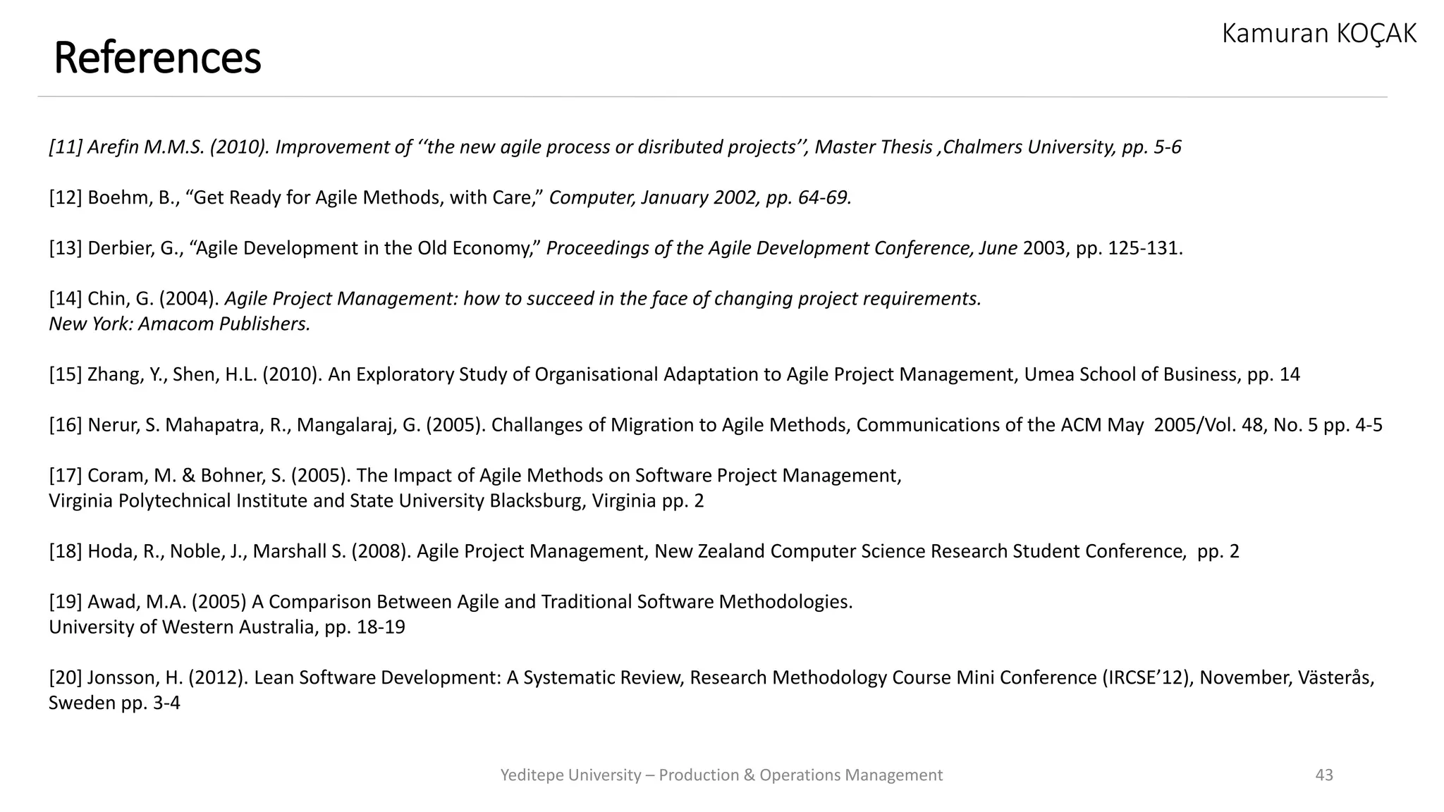 Yeditepe University – Production & Operations Management 43
References
Kamuran KOÇAK
[11] Arefin M.M.S. (2010). Improvement of ‘‘the new agile process or disributed projects’’, Master Thesis ,Chalmers University, pp. 5-6
[12] Boehm, B., “Get Ready for Agile Methods, with Care,” Computer, January 2002, pp. 64-69.
[13] Derbier, G., “Agile Development in the Old Economy,” Proceedings of the Agile Development Conference, June 2003, pp. 125-131.
[14] Chin, G. (2004). Agile Project Management: how to succeed in the face of changing project requirements.
New York: Amacom Publishers.
[15] Zhang, Y., Shen, H.L. (2010). An Exploratory Study of Organisational Adaptation to Agile Project Management, Umea School of Business, pp. 14
[16] Nerur, S. Mahapatra, R., Mangalaraj, G. (2005). Challanges of Migration to Agile Methods, Communications of the ACM May 2005/Vol. 48, No. 5 pp. 4-5
[17] Coram, M. & Bohner, S. (2005). The Impact of Agile Methods on Software Project Management,
Virginia Polytechnical Institute and State University Blacksburg, Virginia pp. 2
[18] Hoda, R., Noble, J., Marshall S. (2008). Agile Project Management, New Zealand Computer Science Research Student Conference, pp. 2
[19] Awad, M.A. (2005) A Comparison Between Agile and Traditional Software Methodologies.
University of Western Australia, pp. 18-19
[20] Jonsson, H. (2012). Lean Software Development: A Systematic Review, Research Methodology Course Mini Conference (IRCSE’12), November, Västerås,
Sweden pp. 3-4
 