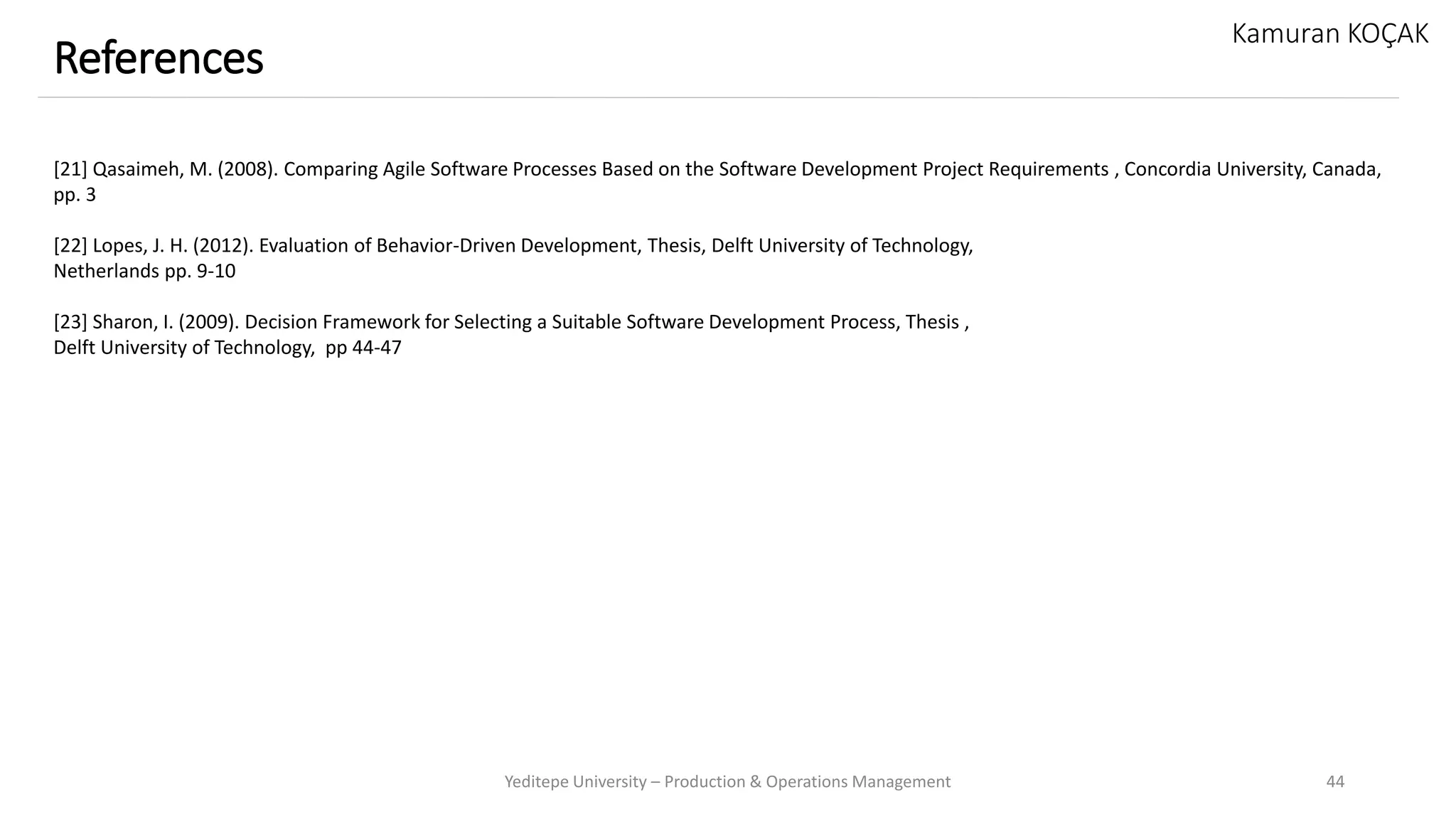 Yeditepe University – Production & Operations Management 44
References
Kamuran KOÇAK
[21] Qasaimeh, M. (2008). Comparing Agile Software Processes Based on the Software Development Project Requirements , Concordia University, Canada,
pp. 3
[22] Lopes, J. H. (2012). Evaluation of Behavior-Driven Development, Thesis, Delft University of Technology,
Netherlands pp. 9-10
[23] Sharon, I. (2009). Decision Framework for Selecting a Suitable Software Development Process, Thesis ,
Delft University of Technology, pp 44-47
 