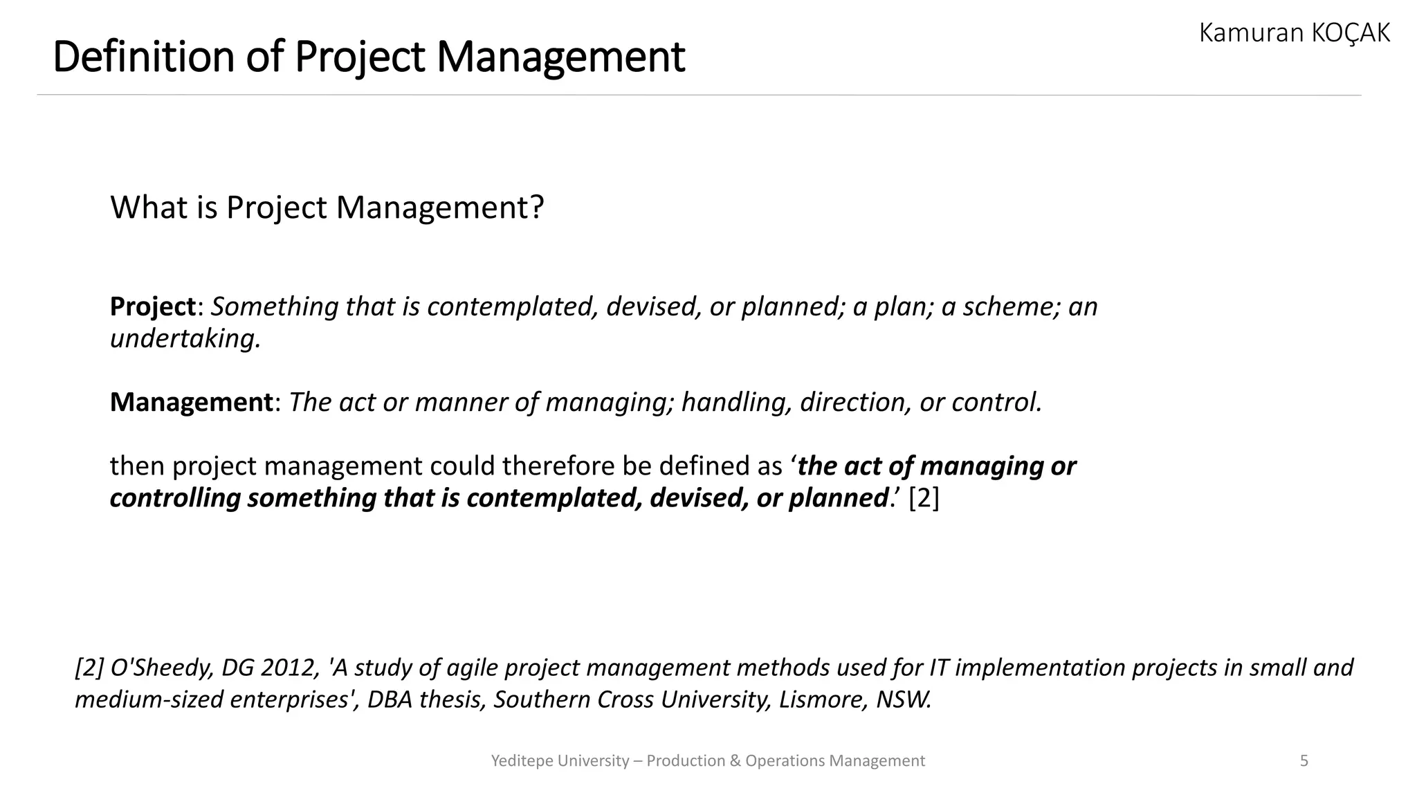 What is Project Management?
Project: Something that is contemplated, devised, or planned; a plan; a scheme; an
undertaking.
Management: The act or manner of managing; handling, direction, or control.
then project management could therefore be defined as ‘the act of managing or
controlling something that is contemplated, devised, or planned.’ [2]
Yeditepe University – Production & Operations Management 5
Definition of Project Management
Kamuran KOÇAK
[2] O'Sheedy, DG 2012, 'A study of agile project management methods used for IT implementation projects in small and
medium-sized enterprises', DBA thesis, Southern Cross University, Lismore, NSW.
 