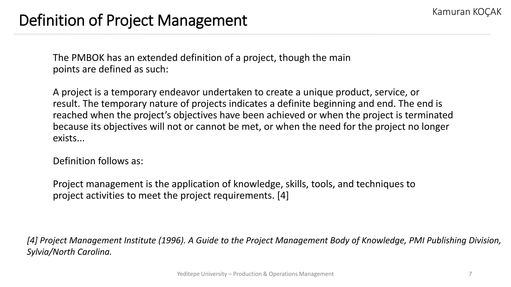 The PMBOK has an extended definition of a project, though the main
points are defined as such:
A project is a temporary endeavor undertaken to create a unique product, service, or
result. The temporary nature of projects indicates a definite beginning and end. The end is
reached when the project’s objectives have been achieved or when the project is terminated
because its objectives will not or cannot be met, or when the need for the project no longer
exists...
Definition follows as:
Project management is the application of knowledge, skills, tools, and techniques to
project activities to meet the project requirements. [4]
Yeditepe University – Production & Operations Management 7
Definition of Project Management
Kamuran KOÇAK
[4] Project Management Institute (1996). A Guide to the Project Management Body of Knowledge, PMI Publishing Division,
Sylvia/North Carolina.
 