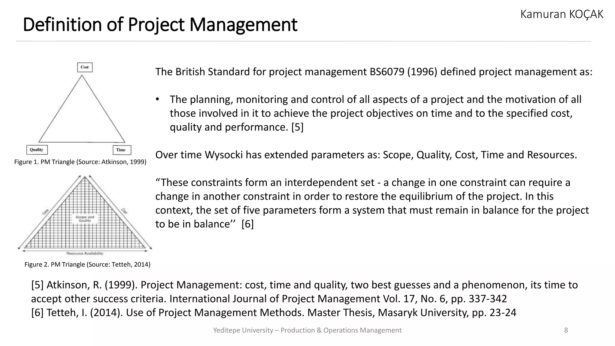 Yeditepe University – Production & Operations Management 8
Definition of Project Management
Kamuran KOÇAK
The British Standard for project management BS6079 (1996) defined project management as:
• The planning, monitoring and control of all aspects of a project and the motivation of all
those involved in it to achieve the project objectives on time and to the specified cost,
quality and performance. [5]
Over time Wysocki has extended parameters as: Scope, Quality, Cost, Time and Resources.
“These constraints form an interdependent set - a change in one constraint can require a
change in another constraint in order to restore the equilibrium of the project. In this
context, the set of five parameters form a system that must remain in balance for the project
to be in balance’’ [6]
[5] Atkinson, R. (1999). Project Management: cost, time and quality, two best guesses and a phenomenon, its time to
accept other success criteria. International Journal of Project Management Vol. 17, No. 6, pp. 337-342
[6] Tetteh, I. (2014). Use of Project Management Methods. Master Thesis, Masaryk University, pp. 23-24
Figure 1. PM Triangle (Source: Atkinson, 1999)
Figure 2. PM Triangle (Source: Tetteh, 2014)
 