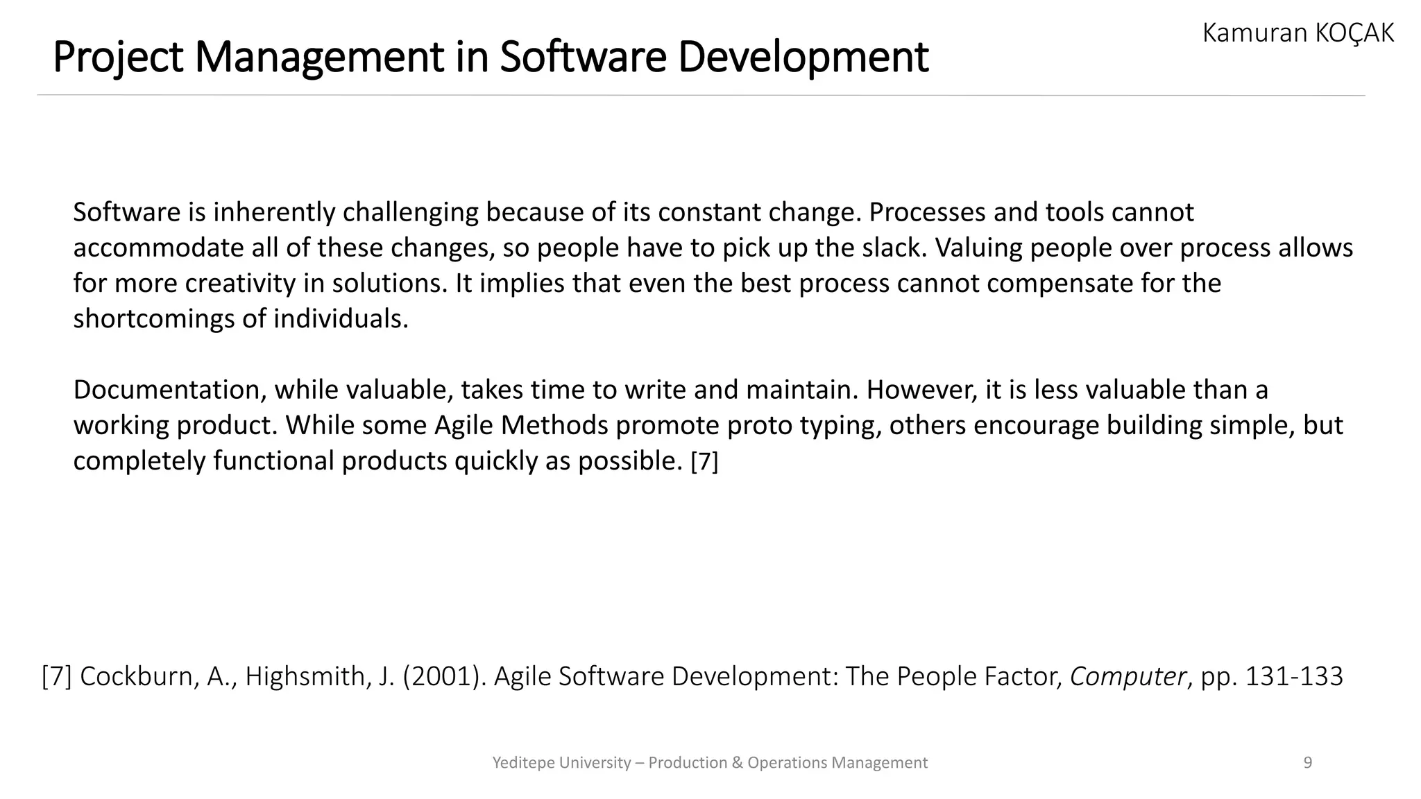 [7] Cockburn, A., Highsmith, J. (2001). Agile Software Development: The People Factor, Computer, pp. 131-133
Yeditepe University – Production & Operations Management 9
Project Management in Software Development
Kamuran KOÇAK
Software is inherently challenging because of its constant change. Processes and tools cannot
accommodate all of these changes, so people have to pick up the slack. Valuing people over process allows
for more creativity in solutions. It implies that even the best process cannot compensate for the
shortcomings of individuals.
Documentation, while valuable, takes time to write and maintain. However, it is less valuable than a
working product. While some Agile Methods promote proto typing, others encourage building simple, but
completely functional products quickly as possible. [7]
 
