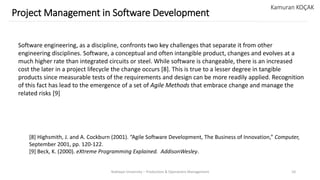 Yeditepe University – Production & Operations Management 10
Project Management in Software Development
Kamuran KOÇAK
Software engineering, as a discipline, confronts two key challenges that separate it from other
engineering disciplines. Software, a conceptual and often intangible product, changes and evolves at a
much higher rate than integrated circuits or steel. While software is changeable, there is an increased
cost the later in a project lifecycle the change occurs [8]. This is true to a lesser degree in tangible
products since measurable tests of the requirements and design can be more readily applied. Recognition
of this fact has lead to the emergence of a set of Agile Methods that embrace change and manage the
related risks [9]
[8] Highsmith, J. and A. Cockburn (2001). “Agile Software Development, The Business of Innovation,” Computer,
September 2001, pp. 120-122.
[9] Beck, K. (2000). eXtreme Programming Explained. AddisonWesley.
 