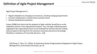 Yeditepe University – Production & Operations Management 11
Definition of Agile Project Management
Kamuran KOÇAK
Agile Project Management is:
• Regular adaptation to changing circumstances, including changing requirements
• Constant collaboration in project teams and with clients
• Iterative development processes
Intaver (2008) also claims that the adoption of agile methods should focus on the
adaptation process in the organisational aspects. Thus, the agile underlying values
upgraded to the organisational level can be embodied by iterative decision-making
process based on learning from the outcomes of previous decisions and strategic
flexibility or avoidance of irreversible decisions. [10]
[10] Zhang, Y., Shen, H.L. (2010). An Exploratory Study of Organisational Adaptation to Agile Project
Management, Umea School of Business, pp. 16
 