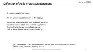 Yeditepe University – Production & Operations Management 12
Definition of Agile Project Management
Kamuran KOÇAK
According to Agile Manifesto:
We are uncovering better ways of developing:
Individuals and interactions over processes and tools
Customer collaboration over contract negotiation
Responding to change over following a plan
That is, while there is value in the items on [11]
[11] Arefin M.M.S. (2010). Improvement of ‘‘the new agile process or disributed projects’’,
Master Thesis ,Chalmers University, pp. 5-6
 