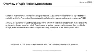 Yeditepe University – Production & Operations Management 15
Overview of Agile Project Management
Kamuran KOÇAK
Customer involvement is promoted in all agile methods. A customer representative is expected to be
available and to be “committed, knowledgeable, collaborative, representative, and empowered” [12].
Allowing the customer to use the product quickly is a form of customer collaboration. It also allows the
customer to change his or her mind. Thus, instead of writing contracts, which would then need to be
change, the customer instead is encouraged to actively participate in the development effort.
[12] Boehm, B., “Get Ready for Agile Methods, with Care,” Computer, January 2002, pp. 64-69.
 