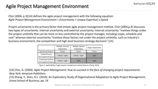 Yeditepe University – Production & Operations Management 17
Agile Project Management Environment
Kamuran KOÇAK
Chin (2004, p.3)[14] defines the agile project management with the following equation:
Agile Project Management Environment = [Uncertainty + Unique Expertise] x Speed
Project uncertainty is the primary factor that entails agile project management method. Chin (2004,p.4) discusses
two types of uncertainty: internal uncertainty and external uncertainty. Internal uncertainty “involves things under
the project umbrella that can be more or less controlled by the project manager, including scope, schedule and
cost” whereas external uncertainty “involves those factors not under the project umbrella, such as industry's
business environment, the competition and high-level business strategy decisions” [15]
[14] Chin, G. (2004). Agile Project Management: how to succeed in the face of changing project requirements.
New York: Amacom Publishers.
[15] Zhang, Y., Shen, H.L. (2010). An Exploratory Study of Organisational Adaptation to Agile Project Management,
Umea School of Business, pp. 14
Figure 3. Applicability of agile project management method (Source: Zhang, 2010)
 
