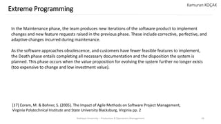 Yeditepe University – Production & Operations Management 24
Extreme Programming
Kamuran KOÇAK
In the Maintenance phase, the team produces new iterations of the software product to implement
changes and new feature requests raised in the previous phase. These include corrective, perfective, and
adaptive changes incurred during maintenance.
As the software approaches obsolescence, and customers have fewer feasible features to implement,
the Death phase entails completing all necessary documentation and the disposition the system is
planned. This phase occurs when the value proposition for evolving the system further no longer exists
(too expensive to change and low investment value).
[17] Coram, M. & Bohner, S. (2005). The Impact of Agile Methods on Software Project Management,
Virginia Polytechnical Institute and State University Blacksburg, Virginia pp. 2
 