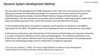 Yeditepe University – Production & Operations Management 25
Dynamic System Development Method
Kamuran KOÇAK
One key aspect that distinguishes the DSDM approach is that it fixes time and resources first and then
adjusts the amount of functionality accordingly. This resources-first process consists of five phases:
Feasibility Study, Business Study, Functional Model Iteration, Design and Build Iteration, and
Implementation. The last three phases are iterative and incremental – restricting iterations within time-
boxes (pre-defined periods of time, where the iteration must end within the time-box).
In the Feasibility Study phase, the project is assessed, and the decision on whether or not DSDM is
appropriate for the effort. A feasibility report and a development plan are produced over a few weeks.
In the business study phase, key characteristics of the business and technology are assessed culminating
in a system architecture definition and an outline prototyping plan. The architecture definition is the
initial version of the system definition and it may change as the project proceeds. The prototyping plan
outlines the prototyping strategy and the configuration management approach.
[17] Coram, M. & Bohner, S. (2005). The Impact of Agile Methods on Software Project Management,
Virginia Polytechnical Institute and State University Blacksburg, Virginia pp. 2
 