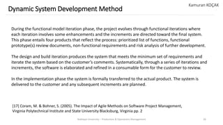 Yeditepe University – Production & Operations Management 26
Dynamic System Development Method
Kamuran KOÇAK
During the functional model iteration phase, the project evolves through functional iterations where
each iteration involves some enhancements and the increments are directed toward the final system.
This phase entails four products that reflect the process: prioritized list of functions, functional
prototype(s) review documents, non-functional requirements and risk analysis of further development.
The design and build iteration produces the system that meets the minimum set of requirements and
iterate the system based on the customer’s comments. Systematically, through a series of iterations and
increments, the software is elaborated and refined in a consumable form for the customer to review.
In the implementation phase the system is formally transferred to the actual product. The system is
delivered to the customer and any subsequent increments are planned.
[17] Coram, M. & Bohner, S. (2005). The Impact of Agile Methods on Software Project Management,
Virginia Polytechnical Institute and State University Blacksburg, Virginia pp. 2
 