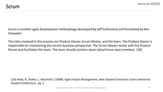 Yeditepe University – Production & Operations Management 27
Scrum
Kamuran KOÇAK
Scrum is another agile development methodology developed by Jeff Sutherland and formalized by Ken
Schwaber.
The roles involved in this process are Product Owner, Scrum Master, and the team. The Product Owner is
responsible for maintaining the correct business perspective. The Scrum Master works with the Product
Owner and facilitates the team. The team should contains seven (plus/minus two) members. [18]
[18] Hoda, R., Noble, J., Marshall S. (2008). Agile Project Management, New Zealand Computer Science Research
Student Conference, pp. 2
 