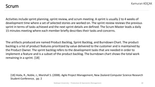 Yeditepe University – Production & Operations Management 28
Scrum
Kamuran KOÇAK
Activities include sprint planning, sprint review, and scrum meeting. A sprint is usually 2 to 4 weeks of
development time where a set of selected stories are worked on. The sprint review reviews the previous
sprint in terms of tasks achieved and the next sprint details are defined. The Scrum Master leads a daily
15 minutes meeting where each member briefly describes their tasks and concerns.
The artifacts produced are named Product Backlog, Sprint Backlog, and Burndown Chart. The product
backlog is a list of product features prioritized by value delivered to the customer and is maintained by
the Product Owner. The sprint backlog refers to the development tasks that are needed in order to
implement a feature and is a subset of the product backlog. The burndown chart shows the total work
remaining in a sprint. [18]
[18] Hoda, R., Noble, J., Marshall S. (2008). Agile Project Management, New Zealand Computer Science Research
Student Conference, pp. 2
 