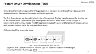 Yeditepe University – Production & Operations Management 29
Feature Driven Development (FDD)
Kamuran KOÇAK
Unlike the other methodologies, the FDD approach does not cover the entire software development
process but rather focuses on the design and building phases.
The first three phases are done at the beginning of the project. The last two phases are the iterative part
of the process which supports the agile development with quick adaptations to late changes in
requirements and business needs. The FDD approach includes frequent and tangible deliverables, along
with accurate monitoring of the progress of the report.
FDD consists of five sequential steps:
[19] Awad, M.A. (2005) A Comparison Between Agile and Traditional Software Methodologies.
University of Western Australia, pp. 18-19
Figure 7. Feature Driven Development Steps (Source: Awad, 2005)
 